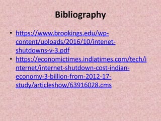 Bibliography
• https://www.brookings.edu/wp-
content/uploads/2016/10/intenet-
shutdowns-v-3.pdf
• https://economictimes.indiatimes.com/tech/i
nternet/internet-shutdown-cost-indian-
economy-3-billion-from-2012-17-
study/articleshow/63916028.cms
 