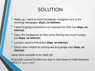 SOLUTION
• Woke up, I went to check Facebook, Instagram as it is the
morning newspaper. Oops, no internet;
• I want to going somewhere so I opened the Uber but Oops, no
internet;
• Open the Foodpanda at time when feeling very much hungry
but Oops, no internet;
• Location send to friend but Oops, no internet;
• Check news related to earthquake but google says Oops, no
internet;
many more example in our daily life
Financially around $3.04m loss due to shut down in India between
2012-17. (Source ICRIER)
 