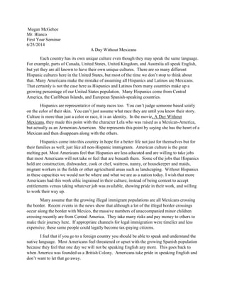 Megan McGehee
Mr. Blanco
First Year Seminar
6/25/2014
A Day Without Mexicans
Each country has its own unique culture even though they may speak the same language.
For example, parts of Canada, United States, United Kingdom, and Australia all speak English,
but yet they are all known to have their own unique cultures. There are so many different
Hispanic cultures here in the United States, but most of the time we don’t stop to think about
that. Many Americans make the mistake of assuming all Hispanics and Latinos are Mexicans.
That certainly is not the case here as Hispanics and Latinos from many countries make up a
growing percentage of our United States population. Many Hispanics come from Central
America, the Caribbean Islands, and European Spanish-speaking countries.
Hispanics are representative of many races too. You can’t judge someone based solely
on the color of their skin. You can’t just assume what race they are until you know their story.
Culture is more than just a color or race, it is an identity. In the movie, A Day Without
Mexicans, they made this point with the character Lela who was raised as a Mexican-America,
but actually as an Armenian-American. She represents this point by saying she has the heart of a
Mexican and then disappears along with the others.
Hispanics come into this country in hope for a better life not just for themselves but for
their families as well; just like all non-Hispanic immigrants. American culture is the great
melting pot. Most Americans feel that Hispanics are less educated and are willing to take jobs
that most Americans will not take or feel that are beneath them. Some of the jobs that Hispanics
hold are construction, dishwasher, cook or chef, waitress, nanny, or housekeeper and maids,
migrant workers in the fields or other agricultural areas such as landscaping. Without Hispanics
in these capacities we would not be where and what we are as a nation today. I wish that more
Americans had this work ethic ingrained in their culture; instead of being content to accept
entitlements versus taking whatever job was available, showing pride in their work, and willing
to work their way up.
Many assume that the growing illegal immigrant populations are all Mexicans crossing
the border. Recent events in the news show that although a lot of the illegal border crossings
occur along the border with Mexico, the massive numbers of unaccompanied minor children
crossing recently are from Central America. They take many risks and pay money to others to
make their journey here. If appropriate channels for legal immigration were timelier and less
expensive, these same people could legally become tax-paying citizens.
I feel that if you go to a foreign country you should be able to speak and understand the
native language. Most Americans feel threatened or upset with the growing Spanish population
because they feel that one day we will not be speaking English any more. This goes back to
when America was founded as a British Colony. Americans take pride in speaking English and
don’t want to let that go away.
 