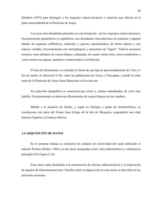 36
Schubert (1972) para distinguir a los esquistos cuarzo-micáceos y cuarcitas que afloran en la
parte noroccidental de la Península de Araya.
Las rocas más abundantes presentes en esta formación son los esquistos cuarzo-micáceos,
frecuentemente granatíferos y/o epidóticos, con abundantes intercalaciones de cuarcitas y algunas
bandas de esquistos anfibólicos, mármoles y gneises, presentándose de forma alterna y con
espesor variable, frecuentemente con micropliegues y estructuras de "augen". Toda la secuencia
contiene vetas tabulares de cuarzo blanco o ahumado, las cuales varían entre varios centímetros y
varios metros de espesor, paralelos o transversales a la foliación.
El área de afloramiento se extiende en forma de una faja de aproximadamente de 3 km a 5
km de ancho, en dirección E-NE, entre las poblaciones de Araya y Chacopata, y desde la costa
norte de la Península de Araya hasta Manicuare en la costa sur.
Su expresión topográfica se caracteriza por cerros y colinas redondeadas, de color rojo
ladrillo. Frecuentemente se observan afloramientos de cuarzo blancos en las cumbres.
Debido a la ausencia de fósiles, y según su litología y grado de metamorfismo, se
correlaciona con parte del Grupo Juan Griego de la Isla de Margarita, asignándole una edad
Jurasico Superior a Cretáceo Inferior.
2.4 ADQUISICIÓN DE DATOS
En el presente trabajo se realizaron los estudios de resistividad del suelo utilizando el
método Wenner (Keller, 1966), en dos áreas designadas como: área administrativa y subestación
principal (Ver Figura 2.10).
Estas áreas están destinadas a la construcción de oficinas administrativas y la disposición
de equipos de telecomunicaciones. Detalles sobre la adquisición en estas áreas se describen en las
próximas secciones.
 