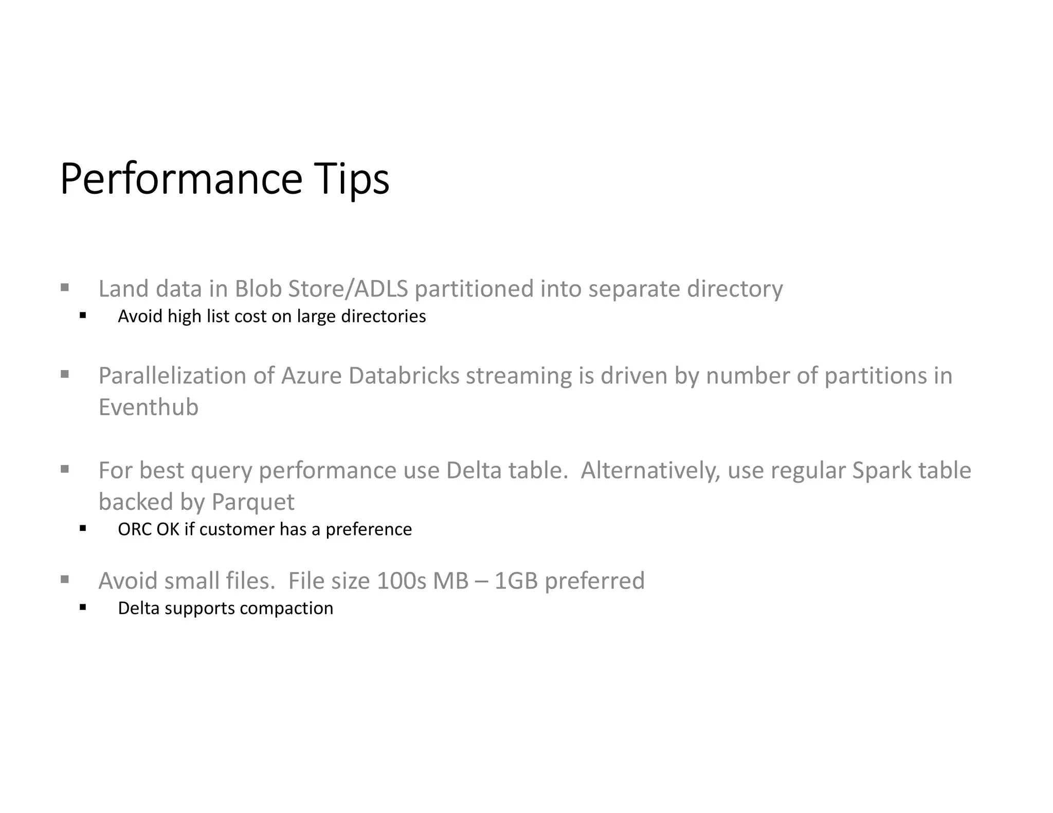 Performance Tips
 Land data in Blob Store/ADLS partitioned into separate directory
 Avoid high list cost on large directories
 Parallelization of Azure Databricks streaming is driven by number of partitions in
Eventhub
 For best query performance use Delta table. Alternatively, use regular Spark table
backed by Parquet
 ORC OK if customer has a preference
 Avoid small files. File size 100s MB – 1GB preferred
 Delta supports compaction
 