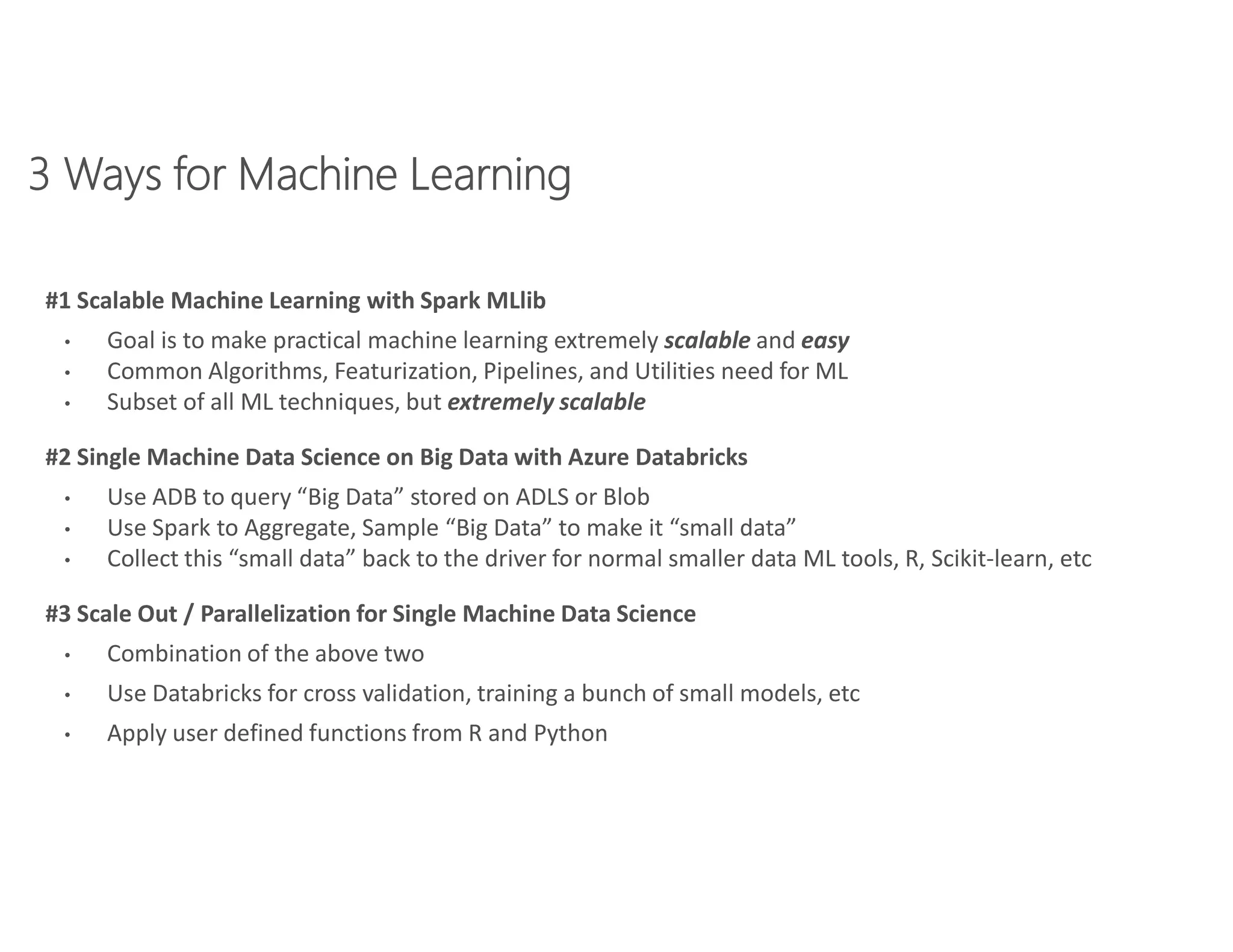 #1 Scalable Machine Learning with Spark MLlib
• Goal is to make practical machine learning extremely scalable and easy
• Common Algorithms, Featurization, Pipelines, and Utilities need for ML
• Subset of all ML techniques, but extremely scalable
#2 Single Machine Data Science on Big Data with Azure Databricks
• Use ADB to query “Big Data” stored on ADLS or Blob
• Use Spark to Aggregate, Sample “Big Data” to make it “small data”
• Collect this “small data” back to the driver for normal smaller data ML tools, R, Scikit-learn, etc
#3 Scale Out / Parallelization for Single Machine Data Science
• Combination of the above two
• Use Databricks for cross validation, training a bunch of small models, etc
• Apply user defined functions from R and Python
 