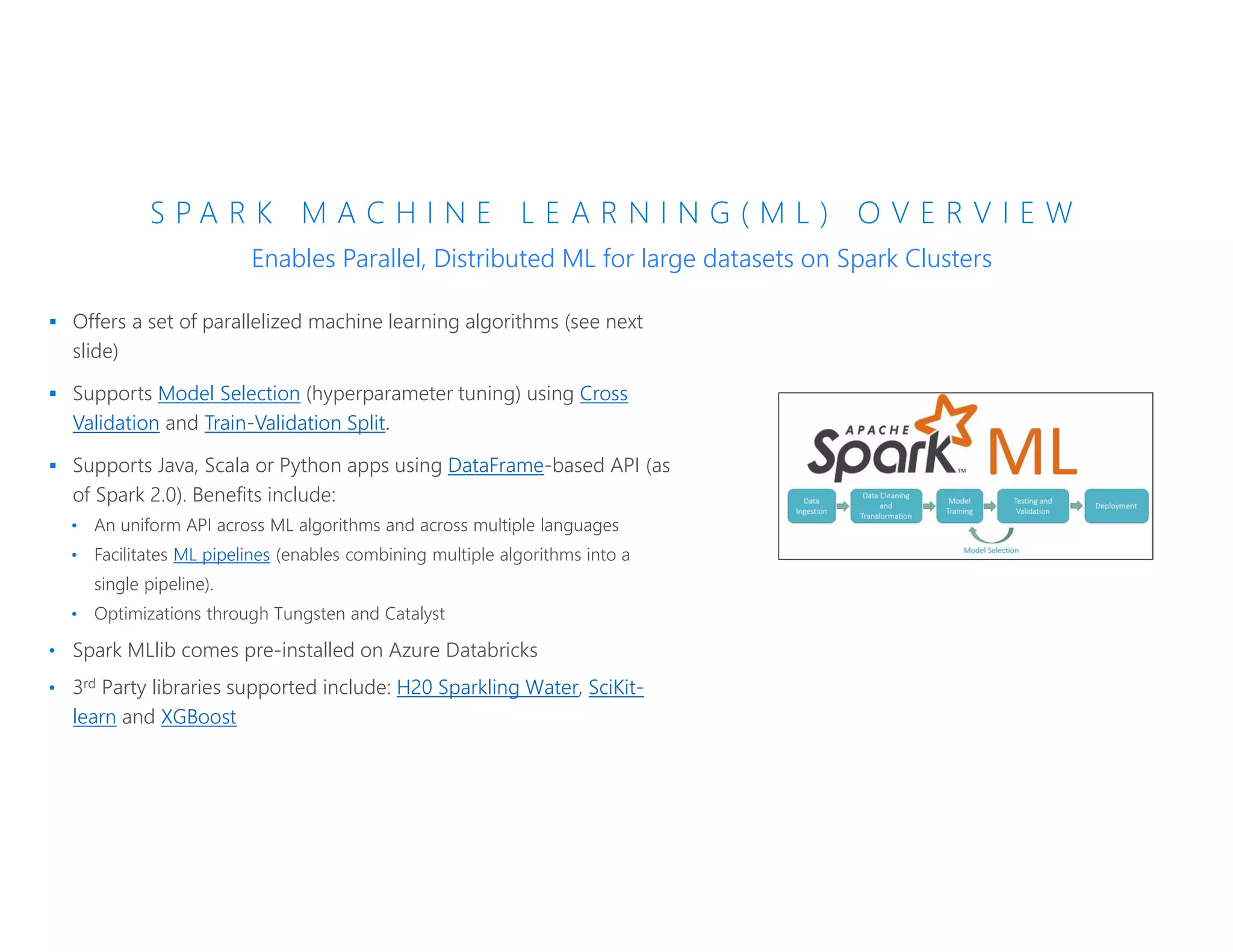 S P A R K M A C H I N E L E A R N I N G ( M L ) O V E R V I E W
 Offers a set of parallelized machine learning algorithms (see next
slide)
 Supports Model Selection (hyperparameter tuning) using Cross
Validation and Train-Validation Split.
 Supports Java, Scala or Python apps using DataFrame-based API (as
of Spark 2.0). Benefits include:
• An uniform API across ML algorithms and across multiple languages
• Facilitates ML pipelines (enables combining multiple algorithms into a
single pipeline).
• Optimizations through Tungsten and Catalyst
• Spark MLlib comes pre-installed on Azure Databricks
• 3rd Party libraries supported include: H20 Sparkling Water, SciKit-
learn and XGBoost
Enables Parallel, Distributed ML for large datasets on Spark Clusters
 