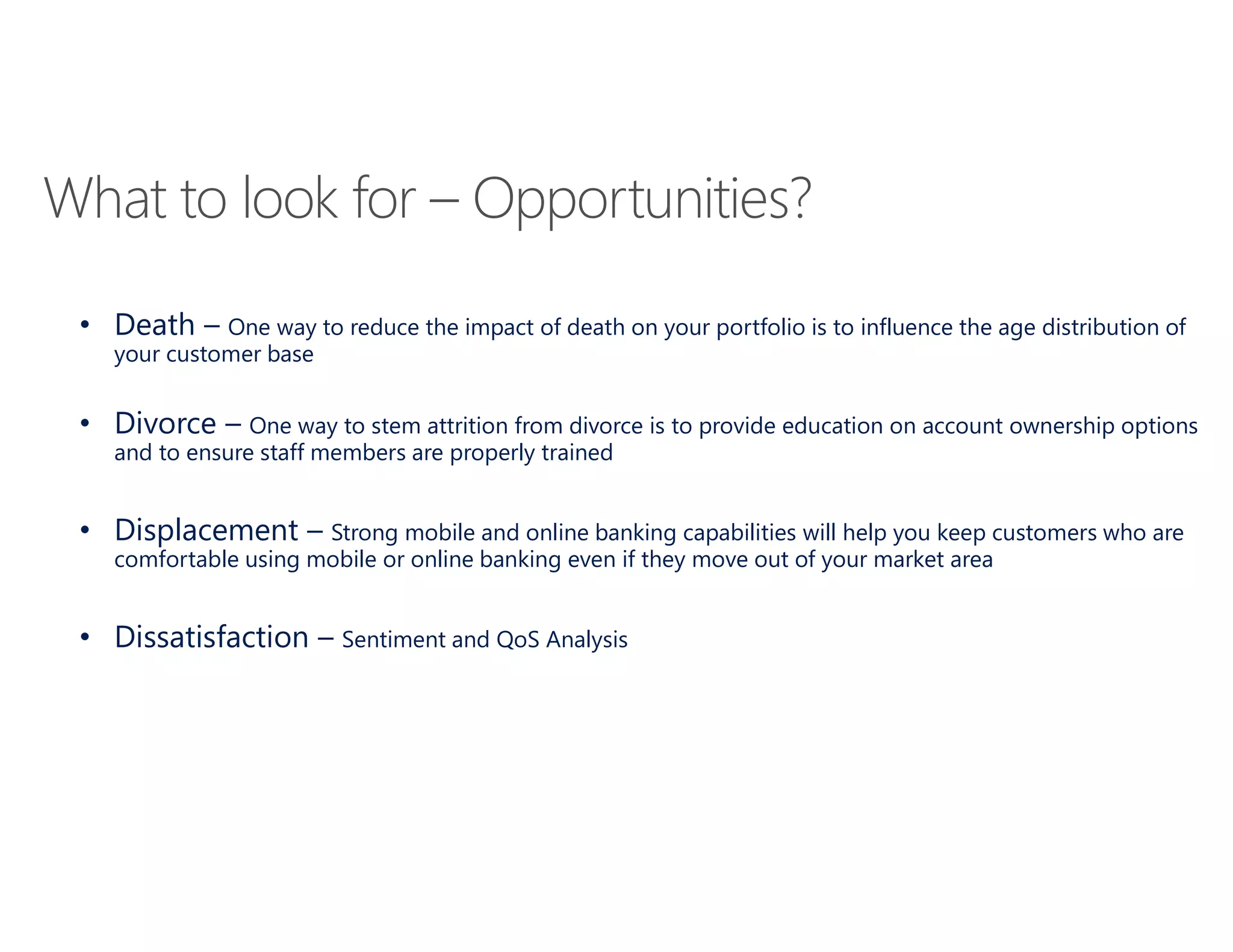 What to look for – Opportunities?
• Death – One way to reduce the impact of death on your portfolio is to influence the age distribution of
your customer base
• Divorce – One way to stem attrition from divorce is to provide education on account ownership options
and to ensure staff members are properly trained
• Displacement – Strong mobile and online banking capabilities will help you keep customers who are
comfortable using mobile or online banking even if they move out of your market area
• Dissatisfaction – Sentiment and QoS Analysis
 