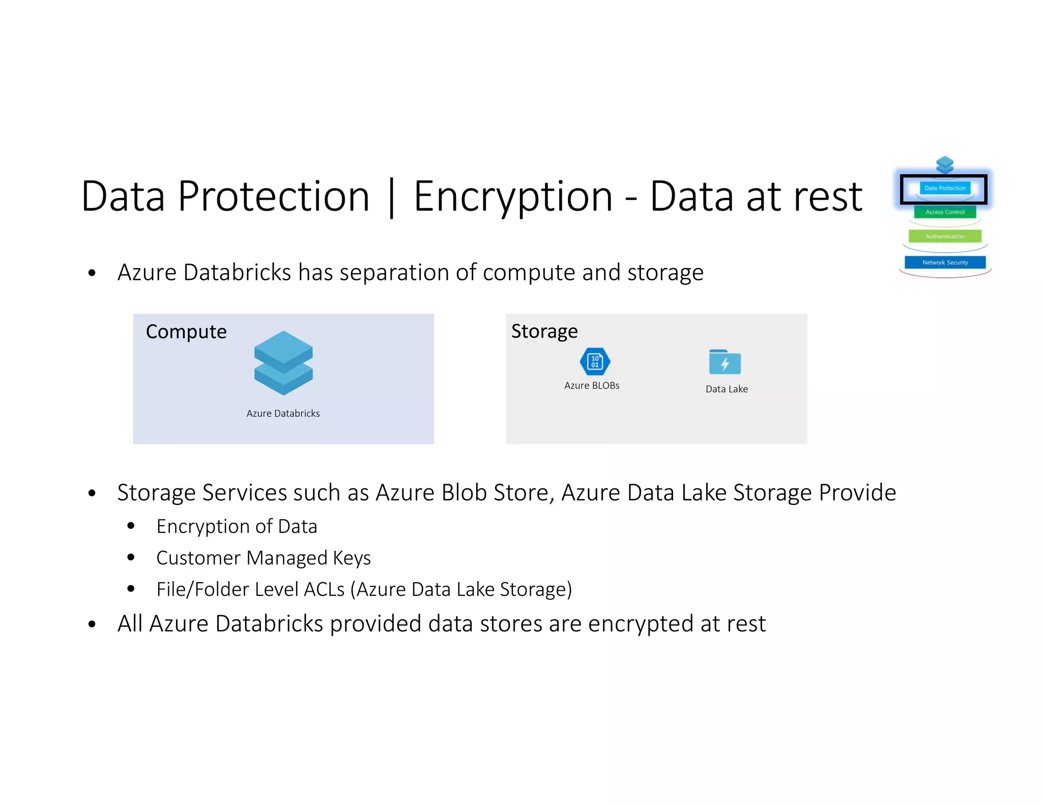 • Azure Databricks has separation of compute and storage
• Storage Services such as Azure Blob Store, Azure Data Lake Storage Provide
• Encryption of Data
• Customer Managed Keys
• File/Folder Level ACLs (Azure Data Lake Storage)
• All Azure Databricks provided data stores are encrypted at rest
Azure BLOBs Data Lake
Azure Databricks
 