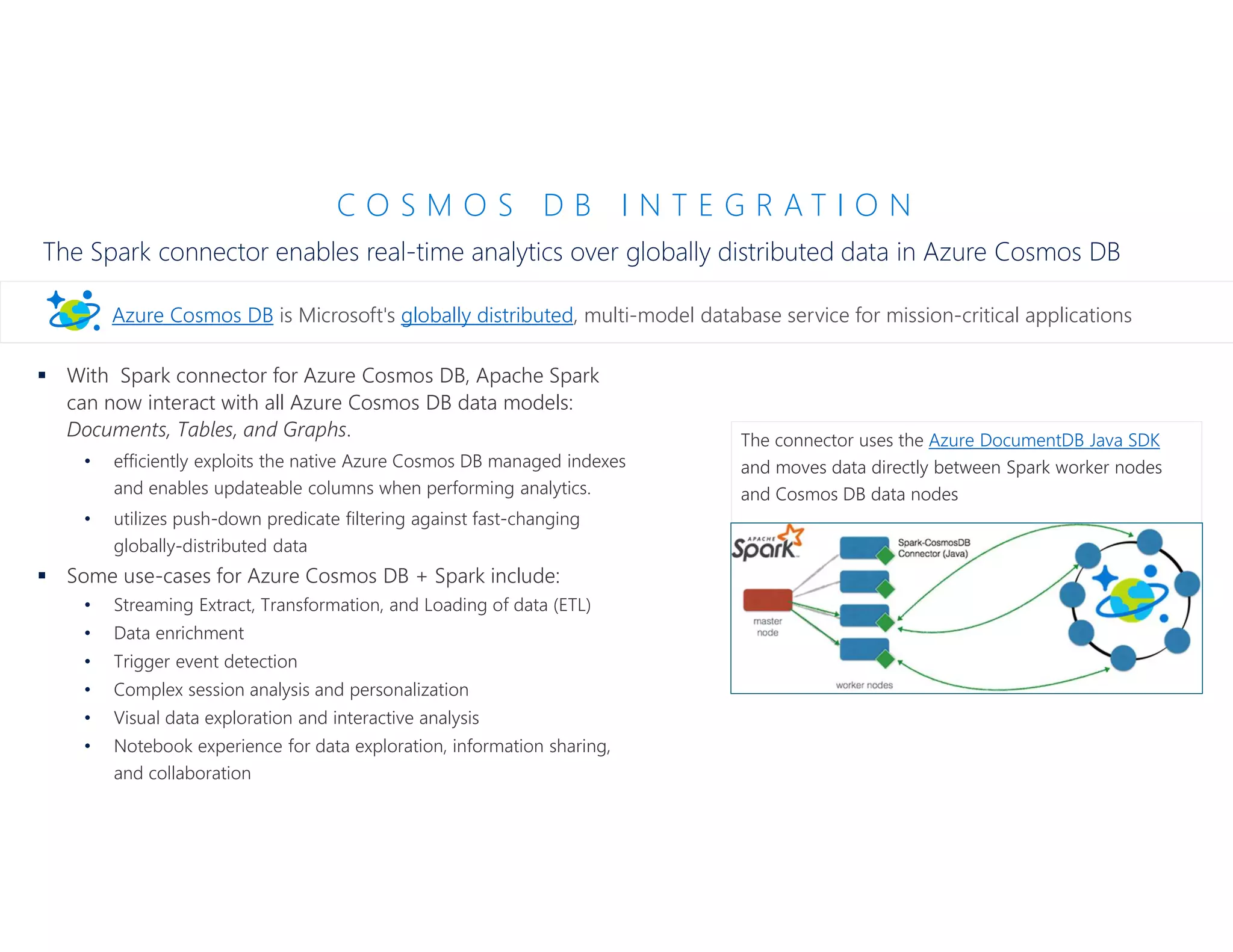 C O S M O S D B I N T E G R A T I O N
The Spark connector enables real-time analytics over globally distributed data in Azure Cosmos DB
 With Spark connector for Azure Cosmos DB, Apache Spark
can now interact with all Azure Cosmos DB data models:
Documents, Tables, and Graphs.
• efficiently exploits the native Azure Cosmos DB managed indexes
and enables updateable columns when performing analytics.
• utilizes push-down predicate filtering against fast-changing
globally-distributed data
 Some use-cases for Azure Cosmos DB + Spark include:
• Streaming Extract, Transformation, and Loading of data (ETL)
• Data enrichment
• Trigger event detection
• Complex session analysis and personalization
• Visual data exploration and interactive analysis
• Notebook experience for data exploration, information sharing,
and collaboration
Azure Cosmos DB is Microsoft's globally distributed, multi-model database service for mission-critical applications
The connector uses the Azure DocumentDB Java SDK
and moves data directly between Spark worker nodes
and Cosmos DB data nodes
 