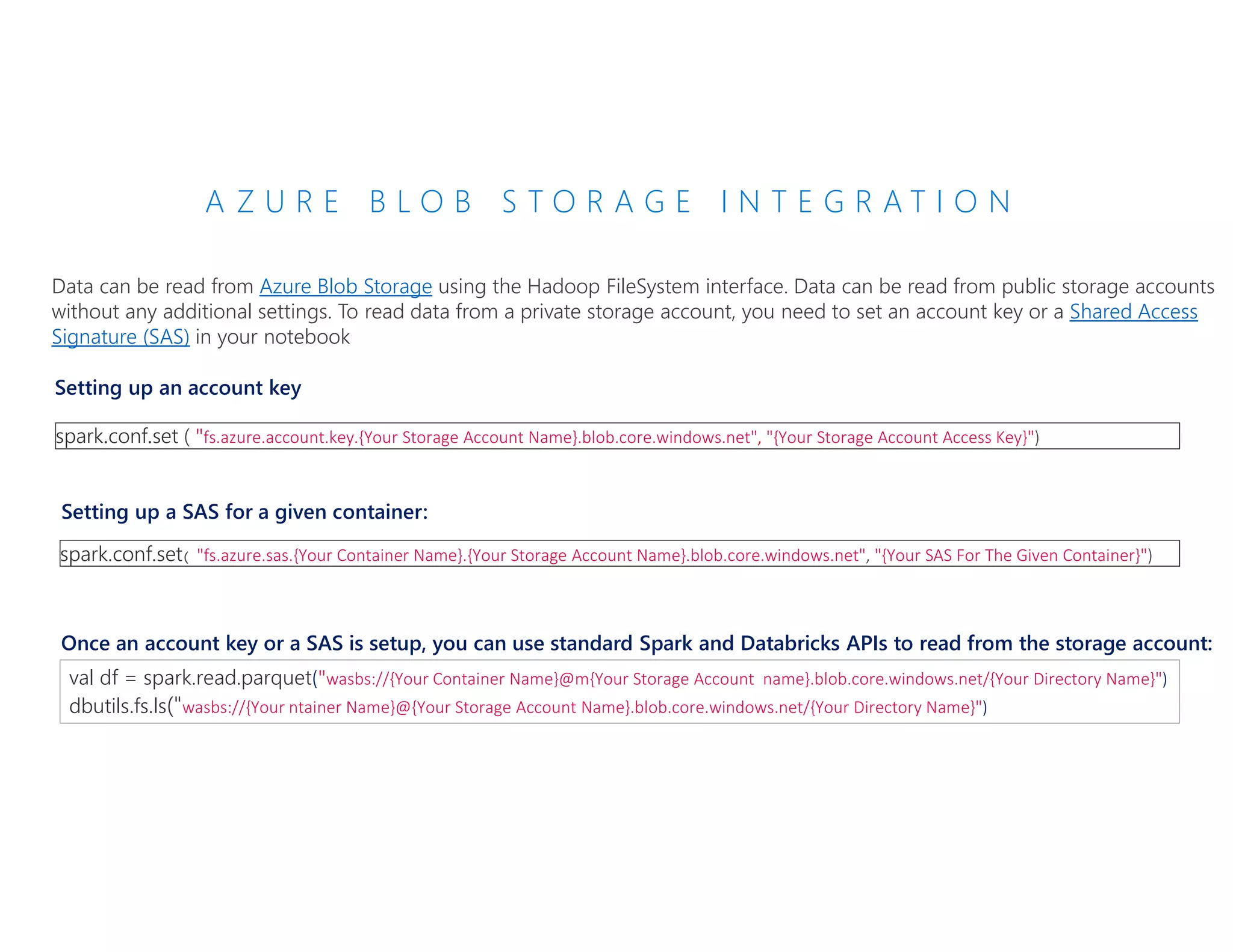 A Z U R E B L O B S T O R A G E I N T E G R A T I O N
Data can be read from Azure Blob Storage using the Hadoop FileSystem interface. Data can be read from public storage accounts
without any additional settings. To read data from a private storage account, you need to set an account key or a Shared Access
Signature (SAS) in your notebook
spark.conf.set ( "fs.azure.account.key.{Your Storage Account Name}.blob.core.windows.net", "{Your Storage Account Access Key}")
Setting up an account key
Setting up a SAS for a given container:
spark.conf.set( "fs.azure.sas.{Your Container Name}.{Your Storage Account Name}.blob.core.windows.net", "{Your SAS For The Given Container}")
Once an account key or a SAS is setup, you can use standard Spark and Databricks APIs to read from the storage account:
val df = spark.read.parquet("wasbs://{Your Container Name}@m{Your Storage Account name}.blob.core.windows.net/{Your Directory Name}")
dbutils.fs.ls("wasbs://{Your ntainer Name}@{Your Storage Account Name}.blob.core.windows.net/{Your Directory Name}")
 