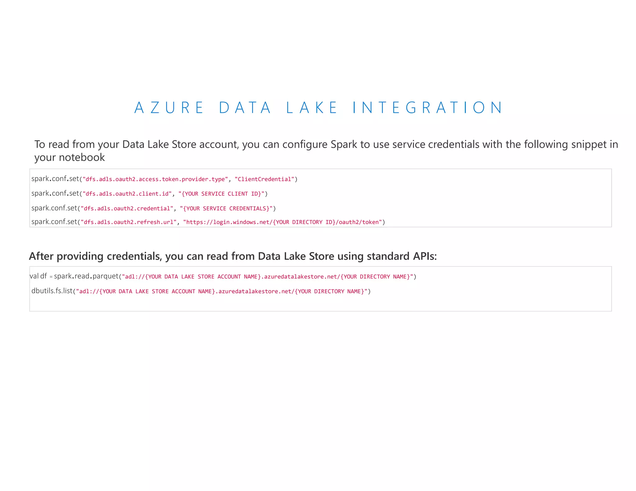 A Z U R E D A T A L A K E I N T E G R A T I O N
To read from your Data Lake Store account, you can configure Spark to use service credentials with the following snippet in
your notebook
spark.conf.set("dfs.adls.oauth2.access.token.provider.type", "ClientCredential")
spark.conf.set("dfs.adls.oauth2.client.id", "{YOUR SERVICE CLIENT ID}")
spark.conf.set("dfs.adls.oauth2.credential", "{YOUR SERVICE CREDENTIALS}")
spark.conf.set("dfs.adls.oauth2.refresh.url", "https://login.windows.net/{YOUR DIRECTORY ID}/oauth2/token")
After providing credentials, you can read from Data Lake Store using standard APIs:
val df = spark.read.parquet("adl://{YOUR DATA LAKE STORE ACCOUNT NAME}.azuredatalakestore.net/{YOUR DIRECTORY NAME}")
dbutils.fs.list("adl://{YOUR DATA LAKE STORE ACCOUNT NAME}.azuredatalakestore.net/{YOUR DIRECTORY NAME}")
 