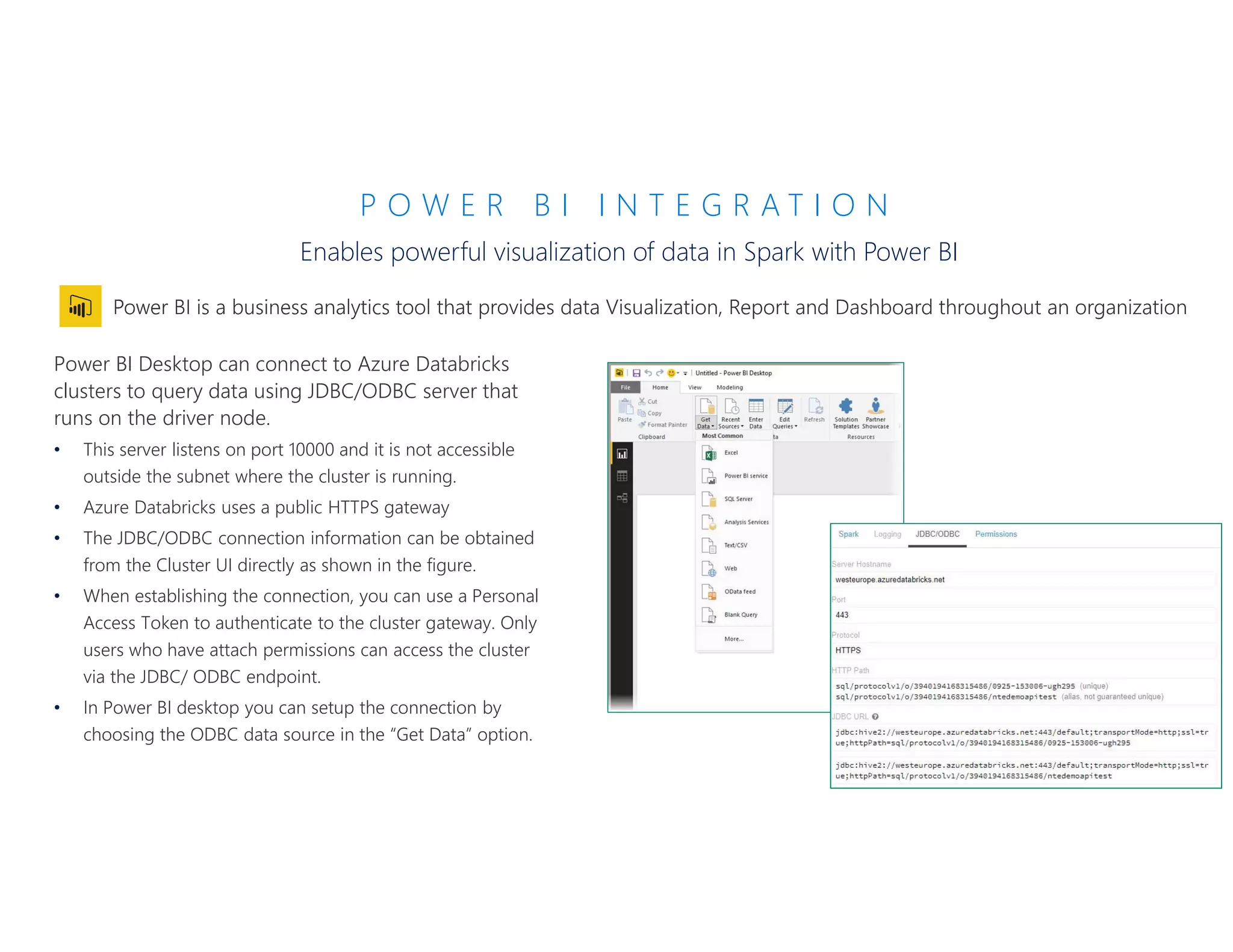 P O W E R B I I N T E G R A T I O N
Enables powerful visualization of data in Spark with Power BI
Power BI Desktop can connect to Azure Databricks
clusters to query data using JDBC/ODBC server that
runs on the driver node.
• This server listens on port 10000 and it is not accessible
outside the subnet where the cluster is running.
• Azure Databricks uses a public HTTPS gateway
• The JDBC/ODBC connection information can be obtained
from the Cluster UI directly as shown in the figure.
• When establishing the connection, you can use a Personal
Access Token to authenticate to the cluster gateway. Only
users who have attach permissions can access the cluster
via the JDBC/ ODBC endpoint.
• In Power BI desktop you can setup the connection by
choosing the ODBC data source in the “Get Data” option.
 