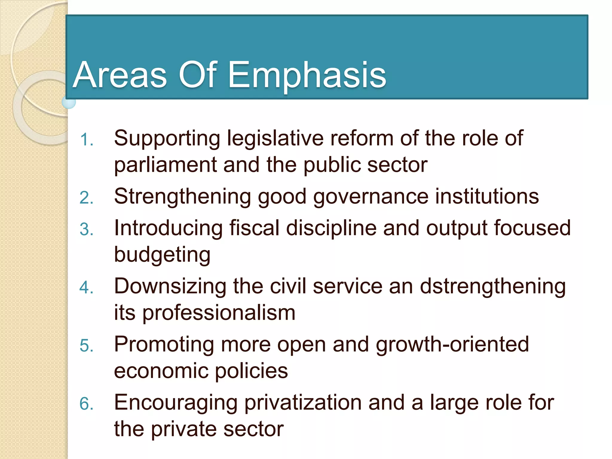 Areas Of Emphasis
1. Supporting legislative reform of the role of
parliament and the public sector
2. Strengthening good governance institutions
3. Introducing fiscal discipline and output focused
budgeting
4. Downsizing the civil service an dstrengthening
its professionalism
5. Promoting more open and growth-oriented
economic policies
6. Encouraging privatization and a large role for
the private sector
 