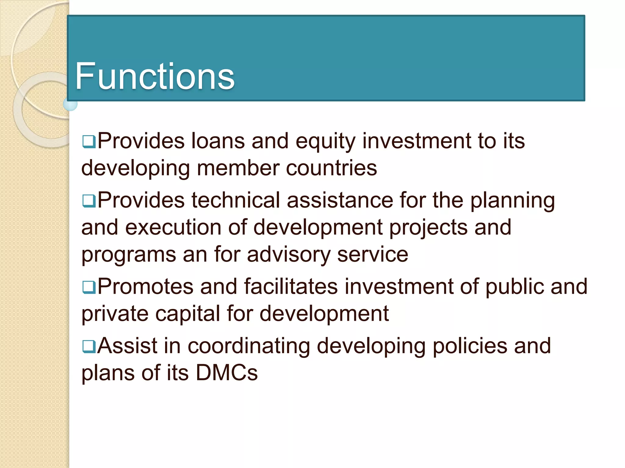 Functions
Provides loans and equity investment to its
developing member countries
Provides technical assistance for the planning
and execution of development projects and
programs an for advisory service
Promotes and facilitates investment of public and
private capital for development
Assist in coordinating developing policies and
plans of its DMCs
 