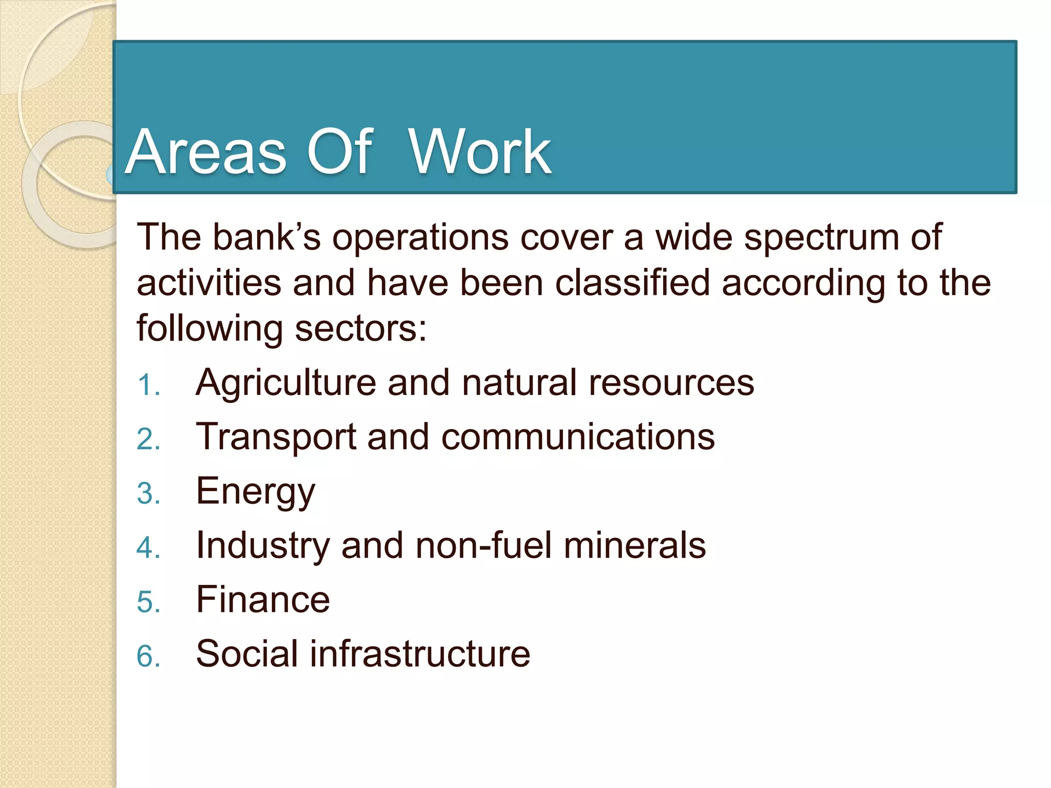 Areas Of Work
The bank’s operations cover a wide spectrum of
activities and have been classified according to the
following sectors:
1. Agriculture and natural resources
2. Transport and communications
3. Energy
4. Industry and non-fuel minerals
5. Finance
6. Social infrastructure
 