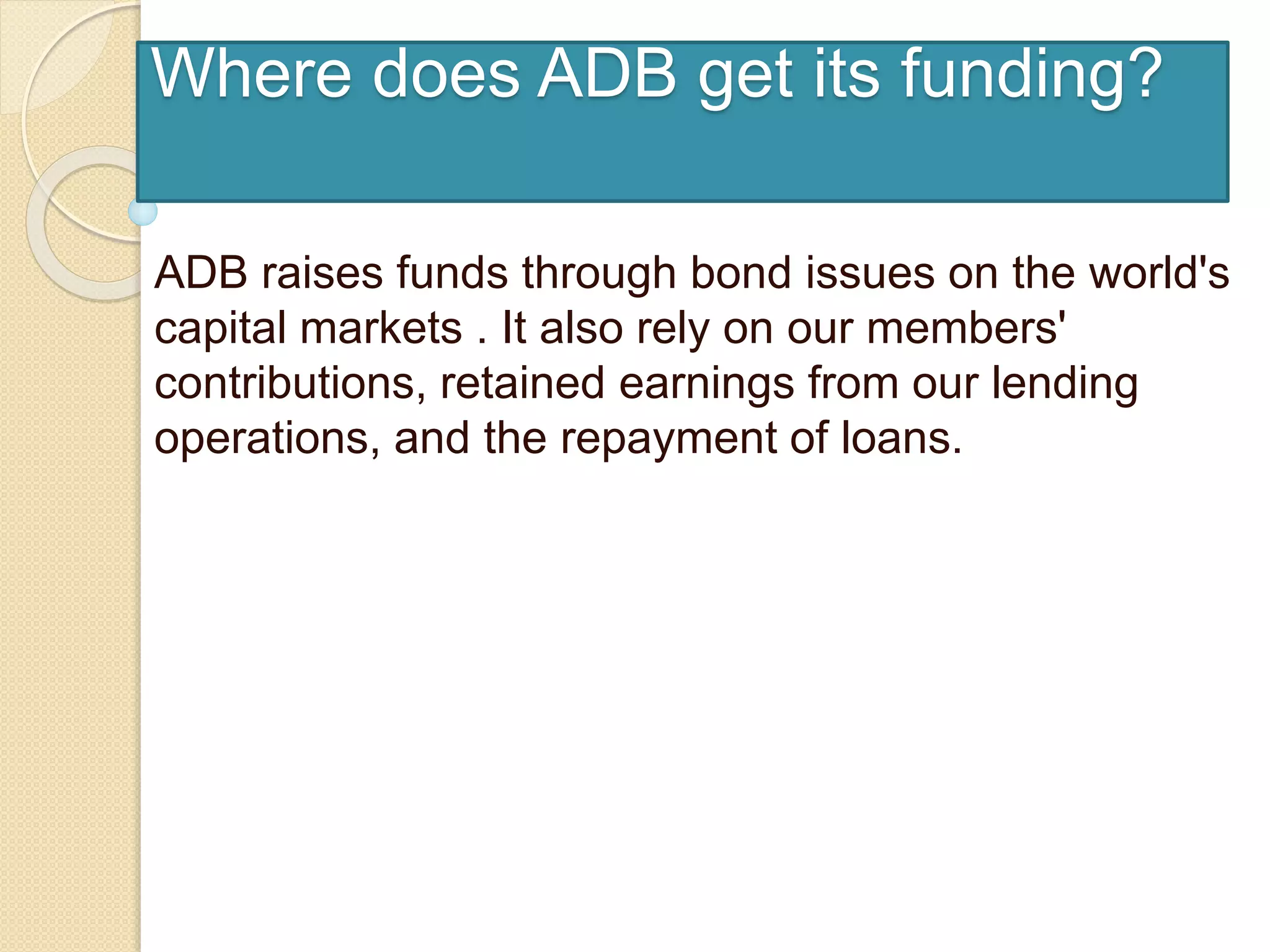 Where does ADB get its funding?
ADB raises funds through bond issues on the world's
capital markets . It also rely on our members'
contributions, retained earnings from our lending
operations, and the repayment of loans.
 