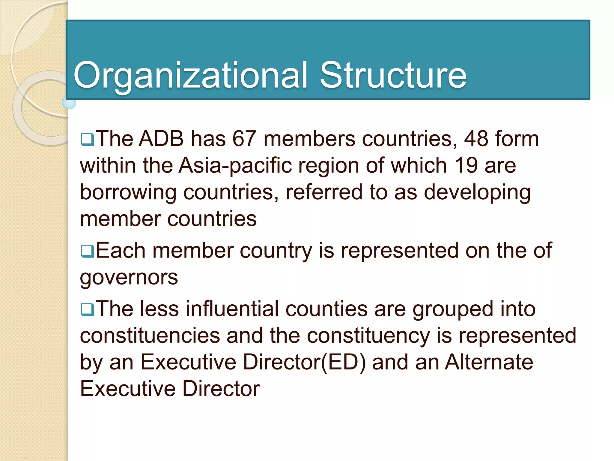 Organizational Structure
The ADB has 67 members countries, 48 form
within the Asia-pacific region of which 19 are
borrowing countries, referred to as developing
member countries
Each member country is represented on the of
governors
The less influential counties are grouped into
constituencies and the constituency is represented
by an Executive Director(ED) and an Alternate
Executive Director
 
