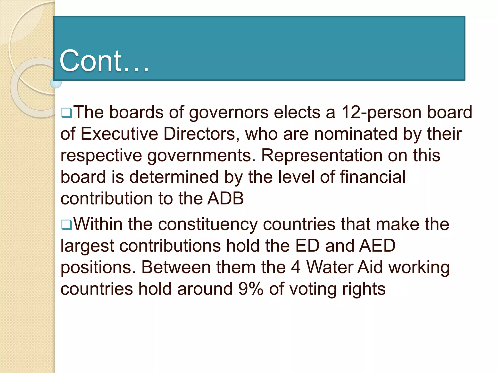Cont…
The boards of governors elects a 12-person board
of Executive Directors, who are nominated by their
respective governments. Representation on this
board is determined by the level of financial
contribution to the ADB
Within the constituency countries that make the
largest contributions hold the ED and AED
positions. Between them the 4 Water Aid working
countries hold around 9% of voting rights
 