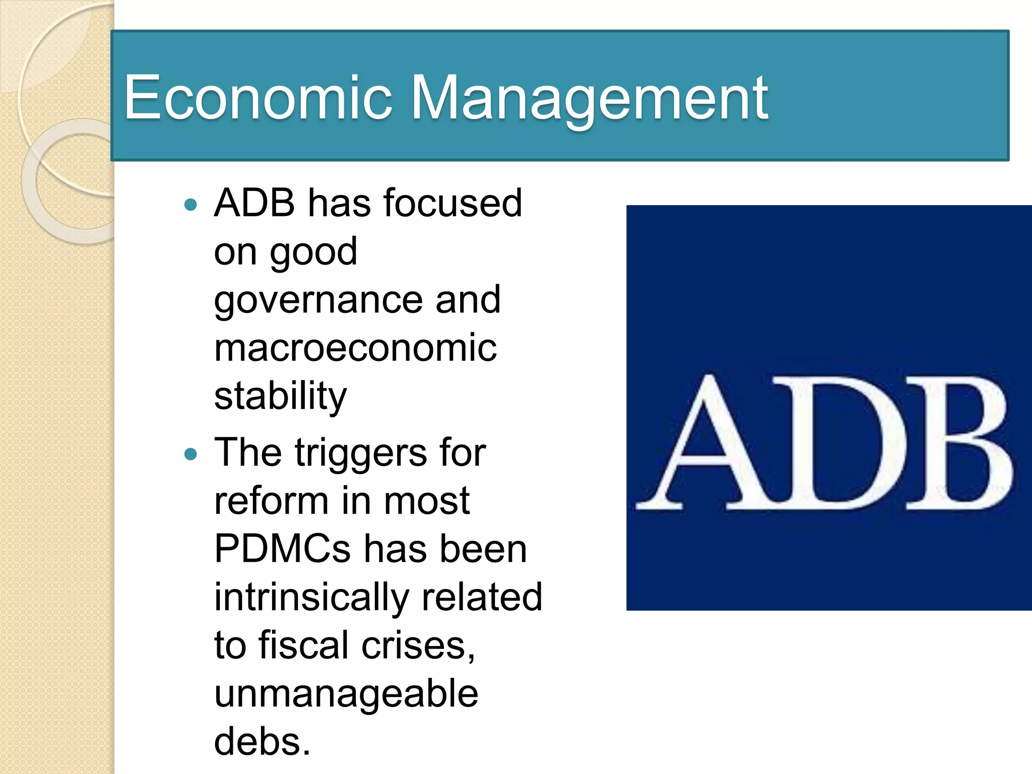 Economic Management
 ADB has focused
on good
governance and
macroeconomic
stability
 The triggers for
reform in most
PDMCs has been
intrinsically related
to fiscal crises,
unmanageable
debs.
 