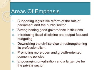 Areas Of Emphasis
1. Supporting legislative reform of the role of
parliament and the public sector
2. Strengthening good governance institutions
3. Introducing fiscal discipline and output focused
budgeting
4. Downsizing the civil service an dstrengthening
its professionalism
5. Promoting more open and growth-oriented
economic policies
6. Encouraging privatization and a large role for
the private sector
 