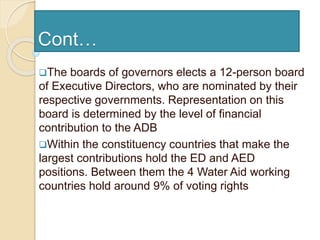 Cont…
The boards of governors elects a 12-person board
of Executive Directors, who are nominated by their
respective governments. Representation on this
board is determined by the level of financial
contribution to the ADB
Within the constituency countries that make the
largest contributions hold the ED and AED
positions. Between them the 4 Water Aid working
countries hold around 9% of voting rights
 