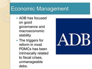 Economic Management
 ADB has focused
on good
governance and
macroeconomic
stability
 The triggers for
reform in most
PDMCs has been
intrinsically related
to fiscal crises,
unmanageable
debs.
 