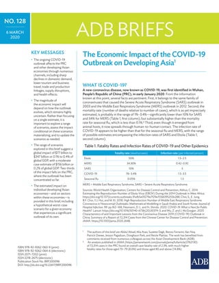 The Economic Impact of the COVID-19 Outbreak on Developing Asia
The Economic Impact of the COVID-19
Outbreak on Developing Asia1
What is COVID-19?
A new coronavirus disease, now known as COVID-19, was first identified in Wuhan,
People’s Republic of China (PRC), in early January 2020. From the information
known at this point, several facts are pertinent. First, it belongs to the same family of
coronaviruses that caused the Severe Acute Respiratory Syndrome (SARS) outbreak in
2003 and the Middle East Respiratory Syndrome (MERS) outbreak in 2012. Second, the
mortality rate (number of deaths relative to number of cases), which is as yet imprecisely
estimated, is probably in the range of 1%–3.4%—significantly lower than 10% for SARS
and 34% for MERS (Table 1, first column), but substantially higher than the mortality
rate for seasonal flu, which is less than 0.1%.2
Third, even though it emerged from
animal hosts, it now spreads through human-to-human contact. The infection rate of
COVID-19 appears to be higher than that for the seasonal flu and MERS, with the range
of possible estimates encompassing the infection rates of SARS and Ebola (Table 1,
second column).
1
	 The authors of this brief are Abdul Abiad, Mia Arao, Suzette Dagli, Benno Ferrarini, Ilan Noy,
Patrick Osewe, Jesson Pagaduan, Donghyun Park, and Reizle Platitas. The work has benefited from
comments received from numerous colleagues across the Asian Development Bank (ADB).
2
	 An analysis published in JAMA (https://jamanetwork.com/journals/jama/fullarticle/2762130)
of 72,314 cases in the PRC found an overall case fatality rate of 2.3%, with much higher
fatality rates for those aged 70–79 (8.0%) and those aged 80 and above (14.8%).
ADBBRIEFS
NO. 128
6 March
2020
ISBN 978-92-9262-063-9 (print)
ISBN 978-92-9262-064-6 (electronic)
ISSN 2071-7202 (print)
ISSN 2218-2675 (electronic)
Publication Stock No. BRF200096
DOI: http://dx.doi.org/10.22617/BRF200096
Key Messages
•	 The ongoing COVID-19
outbreak affects the PRC
and other developing Asian
economies through numerous
channels, including sharp
declines in domestic demand,
lower tourism and business
travel, trade and production
linkages, supply disruptions,
and health effects.
•	 The magnitude of
the economic impact will
depend on how the outbreak
evolves, which remains highly
uncertain. Rather than focusing
on a single estimate, it is
important to explore a range
of scenarios, assess the impact
conditional on these scenarios
materializing, and to update the
scenarios as needed.
•	 The range of scenarios
explored in this brief suggest a
global impact of $77 billion to
$347 billion or 0.1% to 0.4% of
global GDP, with a moderate
case estimate of $156 billion or
0.2% of global GDP. Two-thirds
of the impact falls on the PRC,
where the outbreak has been
concentrated so far.
•	 The estimated impact on
individual developing Asian
economies—and on sectors
within these economies—is
provided in this brief, including
a hypothetical worst-case
scenario for a given economy
that experiences a significant
outbreak of its own.
Table 1. Fatality Rates and Infection Rates of COVID-19 and Other Epidemics
Fatality rate (deaths/cases) Infection rate (per infected person)
Ebola 50% 1.5–2.5
MERS 34.30% 0.42–0.92
SARS 10% 3
COVID-19 1%–3.4% 1.5–3.5
Seasonal flu 0.05% 1.3
MERS = Middle East Respiratory Syndrome, SARS = Severe Acute Respiratory Syndrome.
Sources: World Health Organization; Centers for Disease Control and Prevention; Althus, C. 2014.
Estimating the Reproduction Number of Ebola Virus (EBOV) During the 2014 Outbreak in West Africa.
https://doi.org/10.1371/currents.outbreaks.91afb5e0f279e7f29e7056095255b288; Choi, S., E. Jung,
B.Y. Choi, Y.J. Hur, and M. Ki. 2018. High Reproduction Number of Middle East Respiratory Syndrome
Coronavirus in Nosocomial Outbreaks: Mathematical Modelling in Saudi Arabia and South Korea. Journal of
Hospital Infection. 99. pp.162–168; Heymann, D. L. and N. Shindo. 2020. COVID-19: What is Next for Public
Health?. Lancet. https://doi.org/10.1016/S0140-6736(20)30374-3; and Wu, Z. and J. McGoogan. 2020.
Characteristics of and Important Lessons from the Coronavirus Disease 2019 (COVID-19) Outbreak in
China: Summary of a Report of 72,314 Cases from the Chinese Center for Disease Control and Prevention.
JAMA. https://10.1001/jama.2020.2648.
 