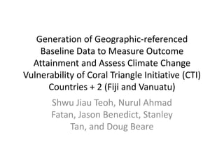 Generation of Geographic-referenced
Baseline Data to Measure Outcome
Attainment and Assess Climate Change
Vulnerability of Coral Triangle Initiative (CTI)
Countries + 2 (Fiji and Vanuatu)
Shwu Jiau Teoh, Nurul Ahmad
Fatan, Jason Benedict, Stanley
Tan, and Doug Beare

 