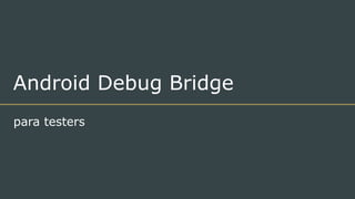 Android Debug Bridge
para testers
 