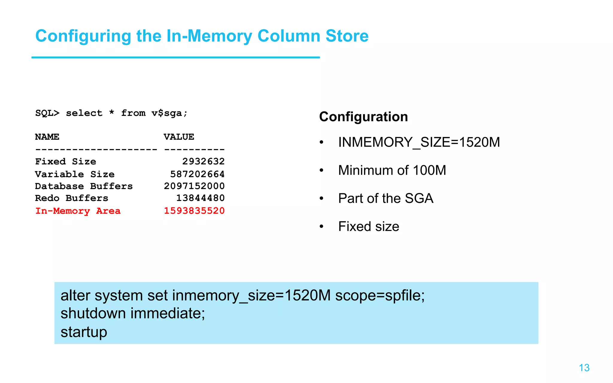 13 Configuring the In-Memory Column Store Configuration •  INMEMORY_SIZE=1520M •  Minimum of 100M •  Part of the SGA •  Fixed size SQL> select * from v$sga; NAME VALUE -------------------- ---------- Fixed Size 2932632 Variable Size 587202664 Database Buffers 2097152000 Redo Buffers 13844480 In-Memory Area 1593835520 alter system set inmemory_size=1520M scope=spfile; shutdown immediate; startup 
