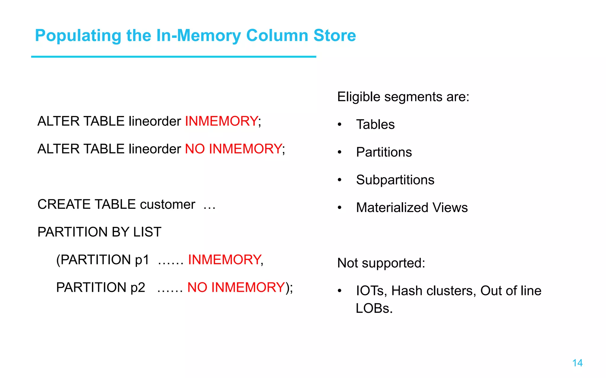 14 Populating the In-Memory Column Store ALTER TABLE lineorder INMEMORY; ALTER TABLE lineorder NO INMEMORY; CREATE TABLE customer … PARTITION BY LIST (PARTITION p1 …… INMEMORY, PARTITION p2 …… NO INMEMORY); Eligible segments are: •  Tables •  Partitions •  Subpartitions •  Materialized Views Not supported: •  IOTs, Hash clusters, Out of line LOBs. 