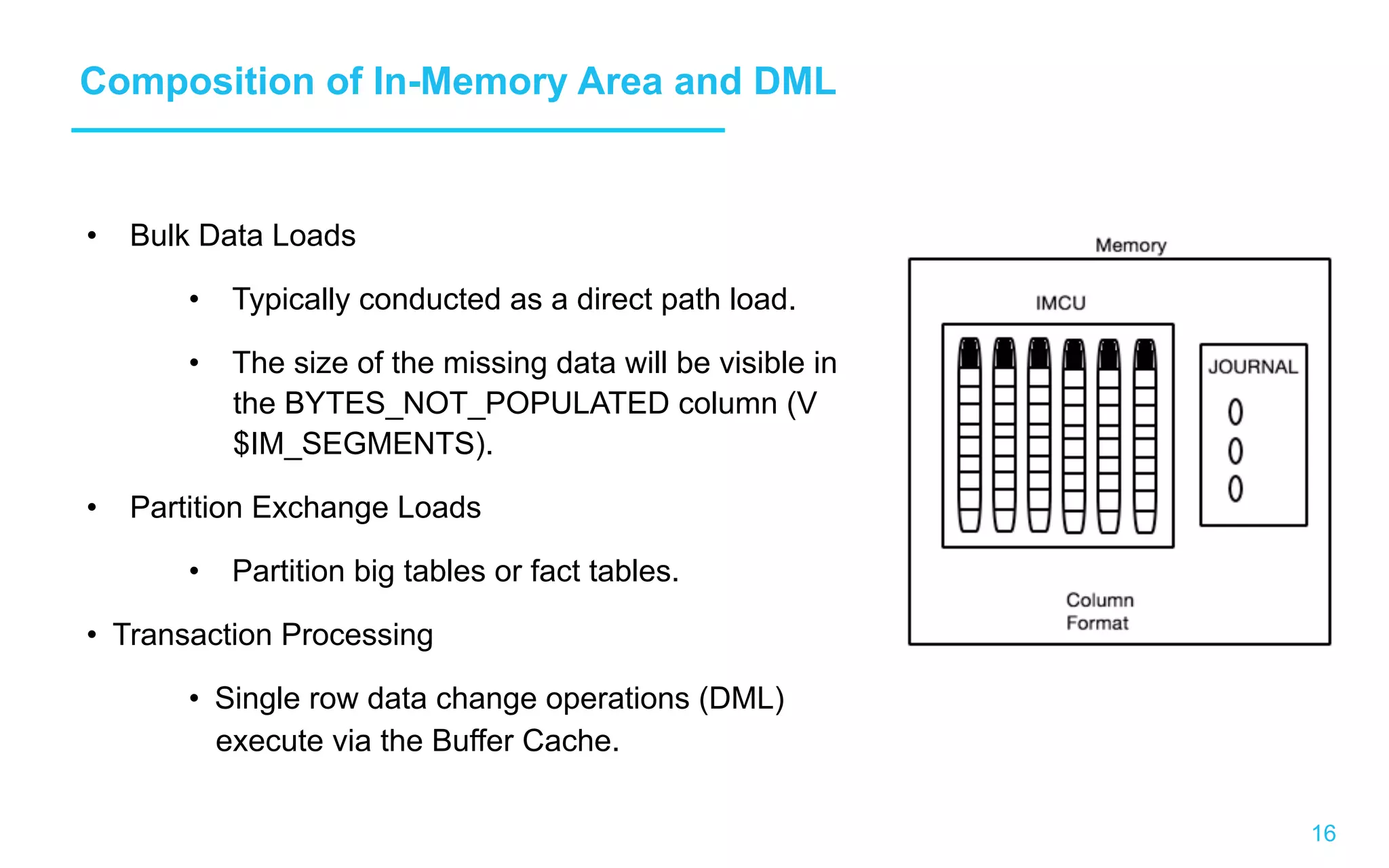 16 Composition of In-Memory Area and DML •  Bulk Data Loads •  Typically conducted as a direct path load. •  The size of the missing data will be visible in the BYTES_NOT_POPULATED column (V $IM_SEGMENTS). •  Partition Exchange Loads •  Partition big tables or fact tables. •  Transaction Processing •  Single row data change operations (DML) execute via the Buffer Cache. 
