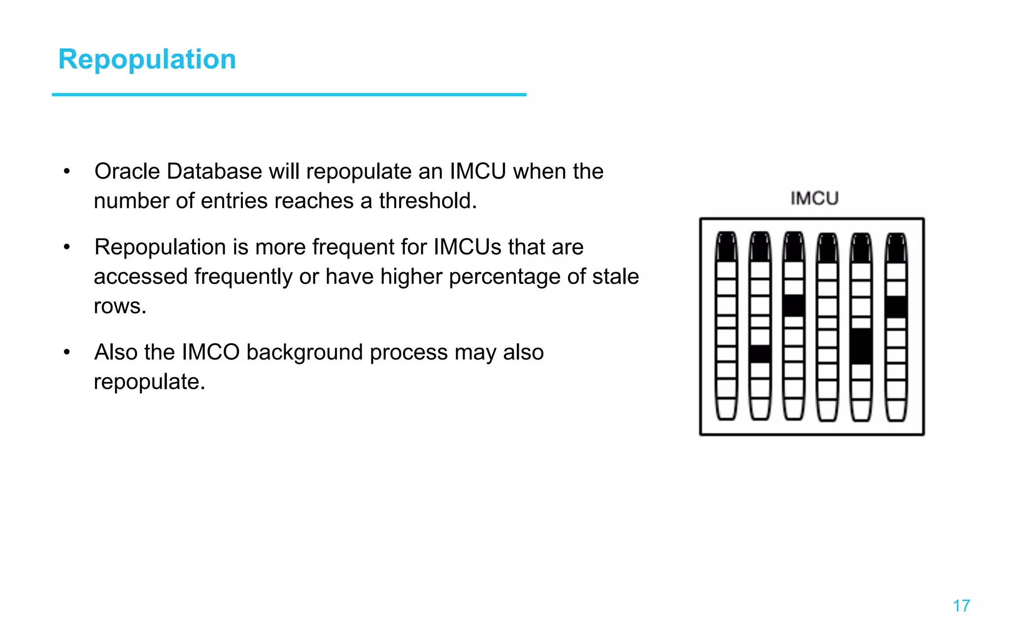 17 Repopulation •  Oracle Database will repopulate an IMCU when the number of entries reaches a threshold. •  Repopulation is more frequent for IMCUs that are accessed frequently or have higher percentage of stale rows. •  Also the IMCO background process may also repopulate. 