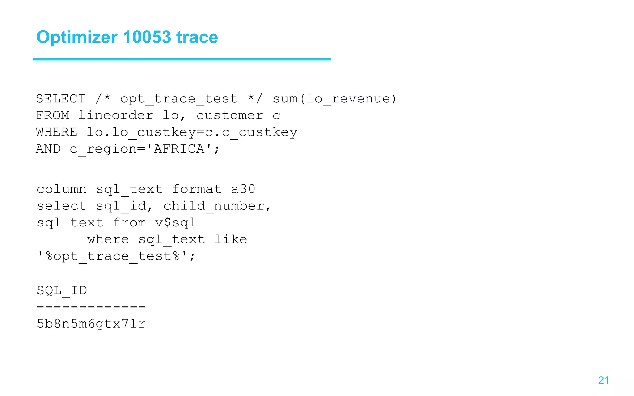 21 Optimizer 10053 trace SELECT /* opt_trace_test */ sum(lo_revenue) FROM lineorder lo, customer c WHERE lo.lo_custkey=c.c_custkey AND c_region='AFRICA'; column sql_text format a30 select sql_id, child_number, sql_text from v$sql where sql_text like '%opt_trace_test%'; SQL_ID ------------- 5b8n5m6gtx71r 