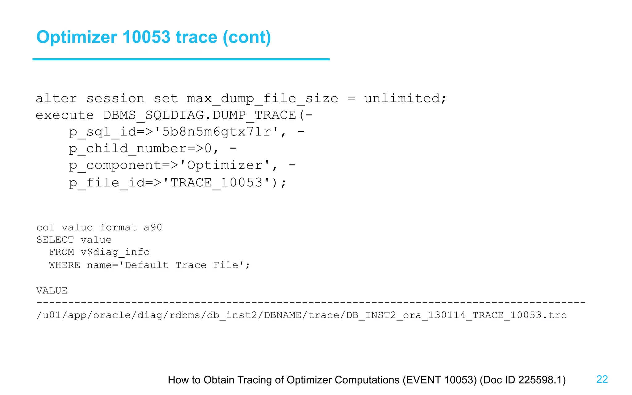 22 Optimizer 10053 trace (cont) alter session set max_dump_file_size = unlimited; execute DBMS_SQLDIAG.DUMP_TRACE(- p_sql_id='5b8n5m6gtx71r', - p_child_number=0, - p_component='Optimizer', - p_file_id='TRACE_10053'); How to Obtain Tracing of Optimizer Computations (EVENT 10053) (Doc ID 225598.1) col value format a90 SELECT value FROM v$diag_info WHERE name='Default Trace File'; VALUE --------------------------------------------------------------------------------------- /u01/app/oracle/diag/rdbms/db_inst2/DBNAME/trace/DB_INST2_ora_130114_TRACE_10053.trc 