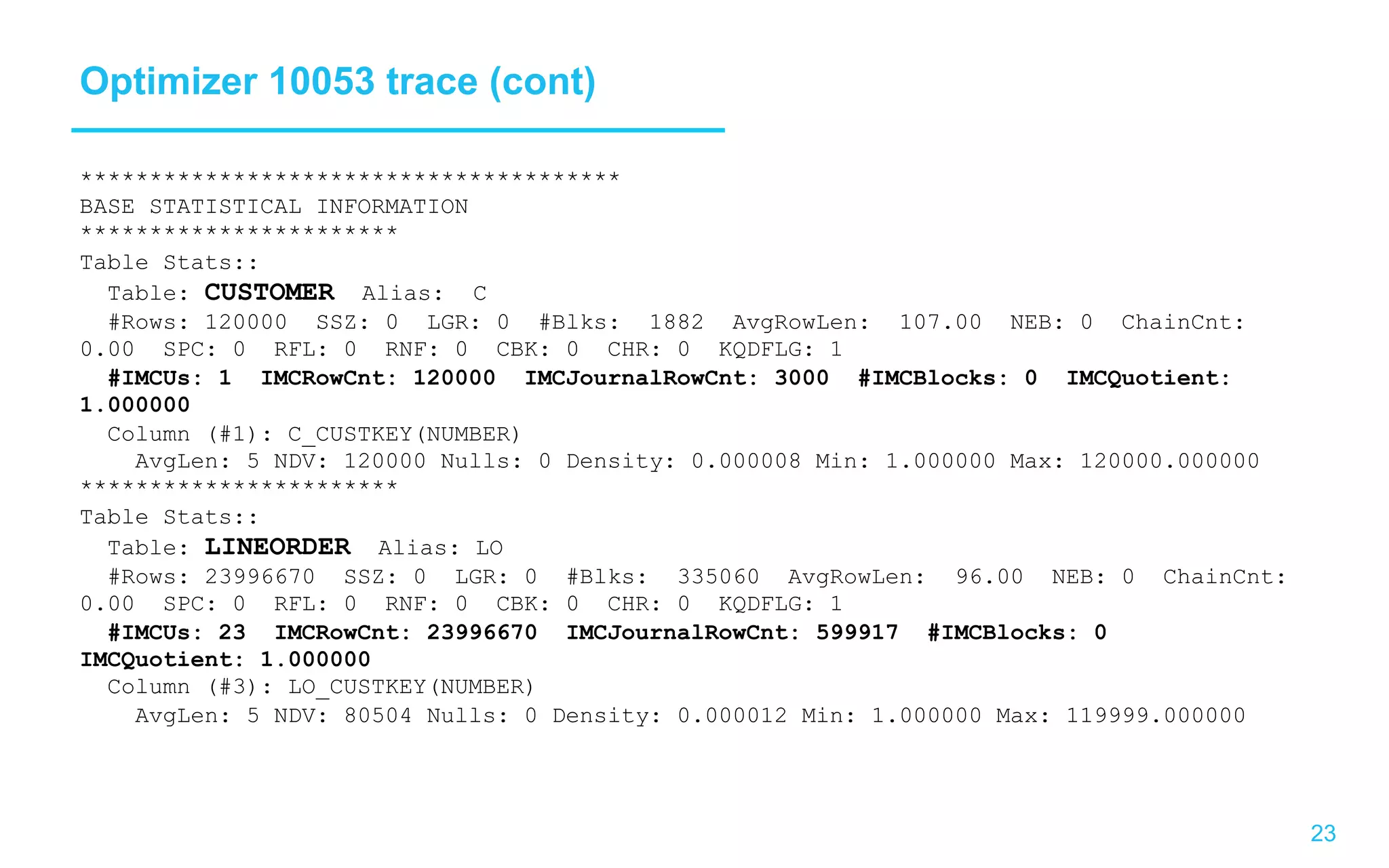 23 Optimizer 10053 trace (cont) *************************************** BASE STATISTICAL INFORMATION *********************** Table Stats:: Table: CUSTOMER Alias: C #Rows: 120000 SSZ: 0 LGR: 0 #Blks: 1882 AvgRowLen: 107.00 NEB: 0 ChainCnt: 0.00 SPC: 0 RFL: 0 RNF: 0 CBK: 0 CHR: 0 KQDFLG: 1 #IMCUs: 1 IMCRowCnt: 120000 IMCJournalRowCnt: 3000 #IMCBlocks: 0 IMCQuotient: 1.000000 Column (#1): C_CUSTKEY(NUMBER) AvgLen: 5 NDV: 120000 Nulls: 0 Density: 0.000008 Min: 1.000000 Max: 120000.000000 *********************** Table Stats:: Table: LINEORDER Alias: LO #Rows: 23996670 SSZ: 0 LGR: 0 #Blks: 335060 AvgRowLen: 96.00 NEB: 0 ChainCnt: 0.00 SPC: 0 RFL: 0 RNF: 0 CBK: 0 CHR: 0 KQDFLG: 1 #IMCUs: 23 IMCRowCnt: 23996670 IMCJournalRowCnt: 599917 #IMCBlocks: 0 IMCQuotient: 1.000000 Column (#3): LO_CUSTKEY(NUMBER) AvgLen: 5 NDV: 80504 Nulls: 0 Density: 0.000012 Min: 1.000000 Max: 119999.000000 
