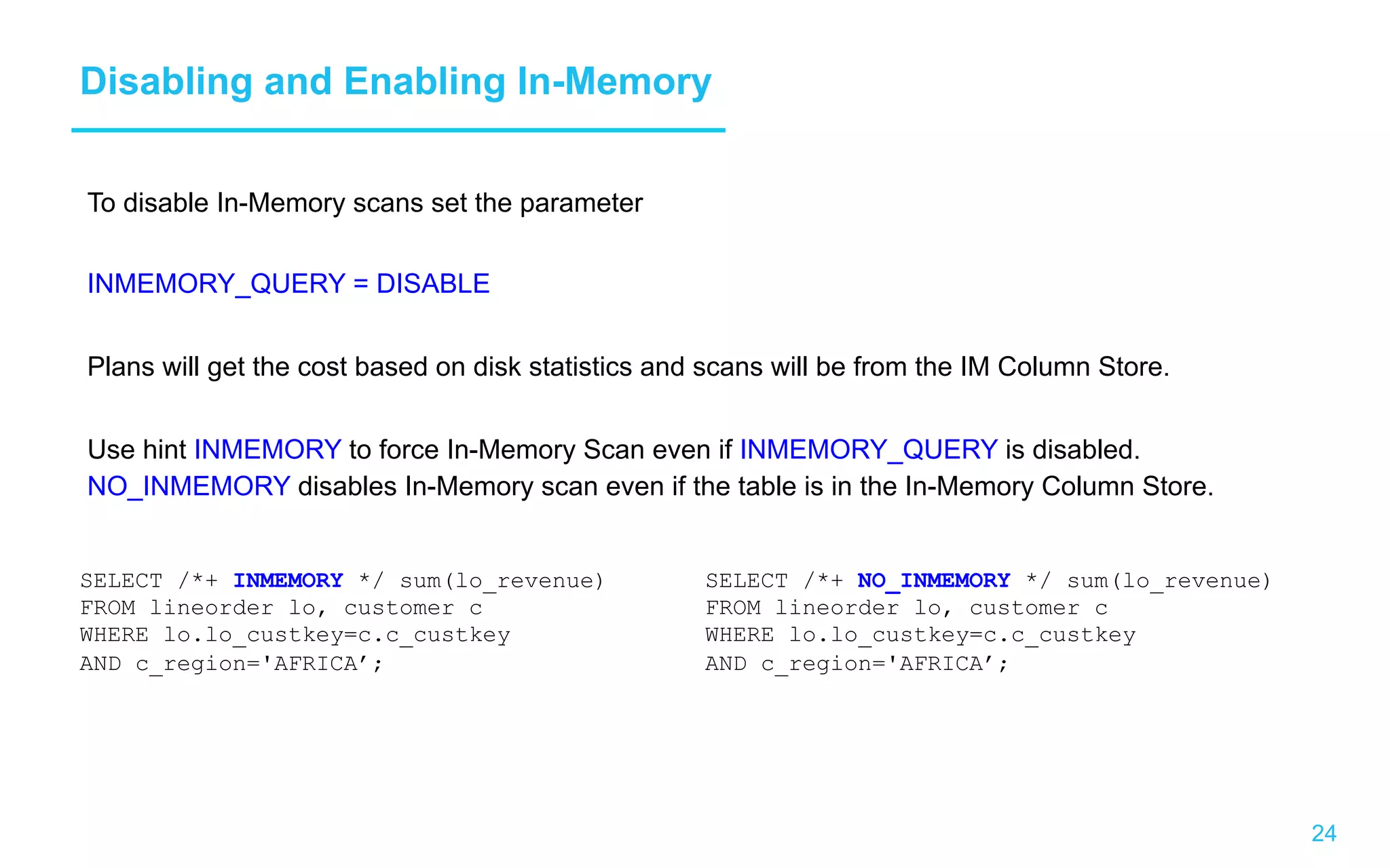 24 Disabling and Enabling In-Memory To disable In-Memory scans set the parameter INMEMORY_QUERY = DISABLE Plans will get the cost based on disk statistics and scans will be from the IM Column Store. Use hint INMEMORY to force In-Memory Scan even if INMEMORY_QUERY is disabled. NO_INMEMORY disables In-Memory scan even if the table is in the In-Memory Column Store. SELECT /*+ INMEMORY */ sum(lo_revenue) FROM lineorder lo, customer c WHERE lo.lo_custkey=c.c_custkey AND c_region='AFRICA’; SELECT /*+ NO_INMEMORY */ sum(lo_revenue) FROM lineorder lo, customer c WHERE lo.lo_custkey=c.c_custkey AND c_region='AFRICA’; 