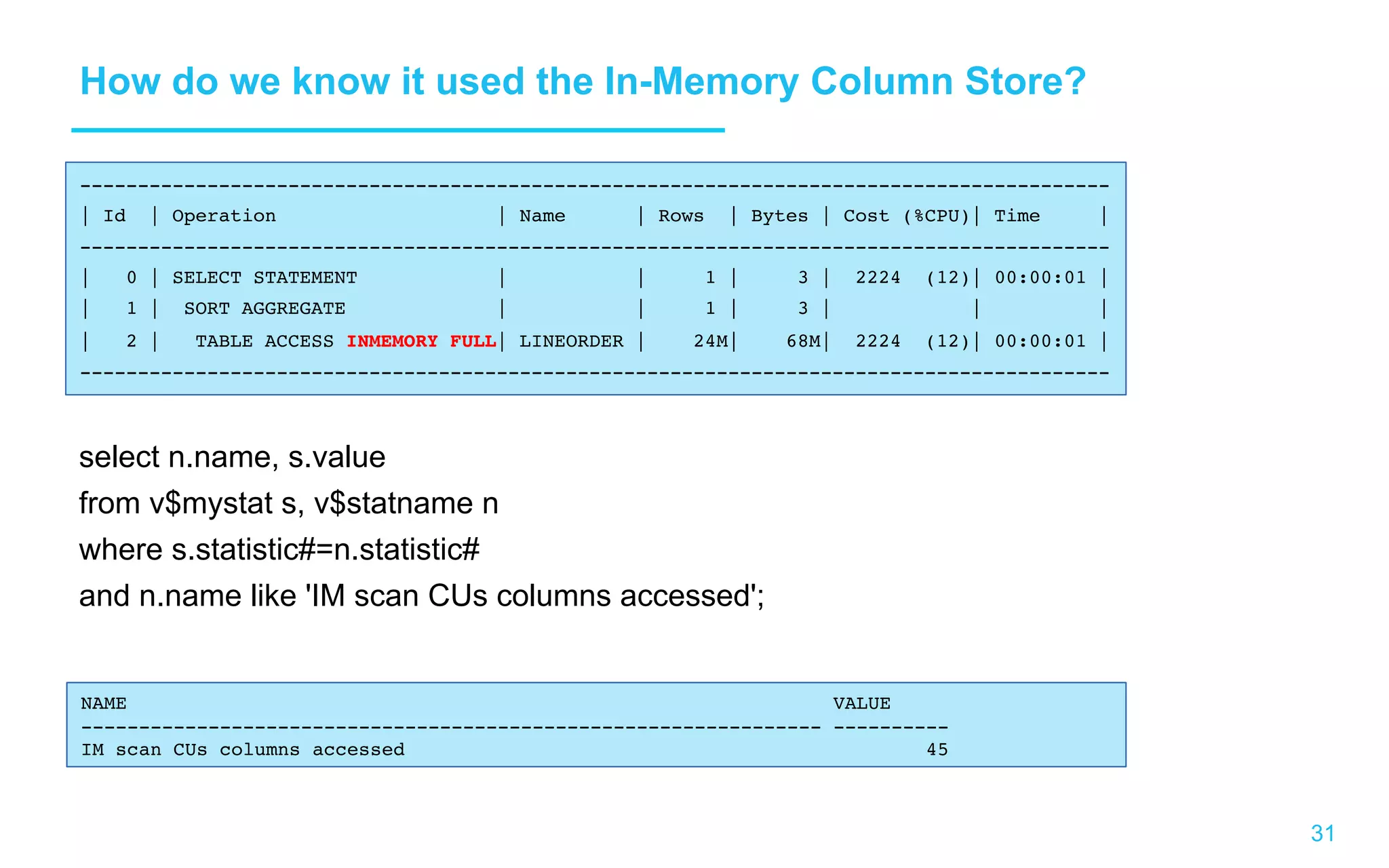 31 How do we know it used the In-Memory Column Store? select n.name, s.value from v$mystat s, v$statname n where s.statistic#=n.statistic# and n.name like 'IM scan CUs columns accessed'; ----------------------------------------------------------------------------------------- | Id | Operation | Name | Rows | Bytes | Cost (%CPU)| Time | ----------------------------------------------------------------------------------------- | 0 | SELECT STATEMENT | | 1 | 3 | 2224 (12)| 00:00:01 | | 1 | SORT AGGREGATE | | 1 | 3 | | | | 2 | TABLE ACCESS INMEMORY FULL| LINEORDER | 24M| 68M| 2224 (12)| 00:00:01 | ----------------------------------------------------------------------------------------- NAME VALUE ---------------------------------------------------------------- ---------- IM scan CUs columns accessed 45 