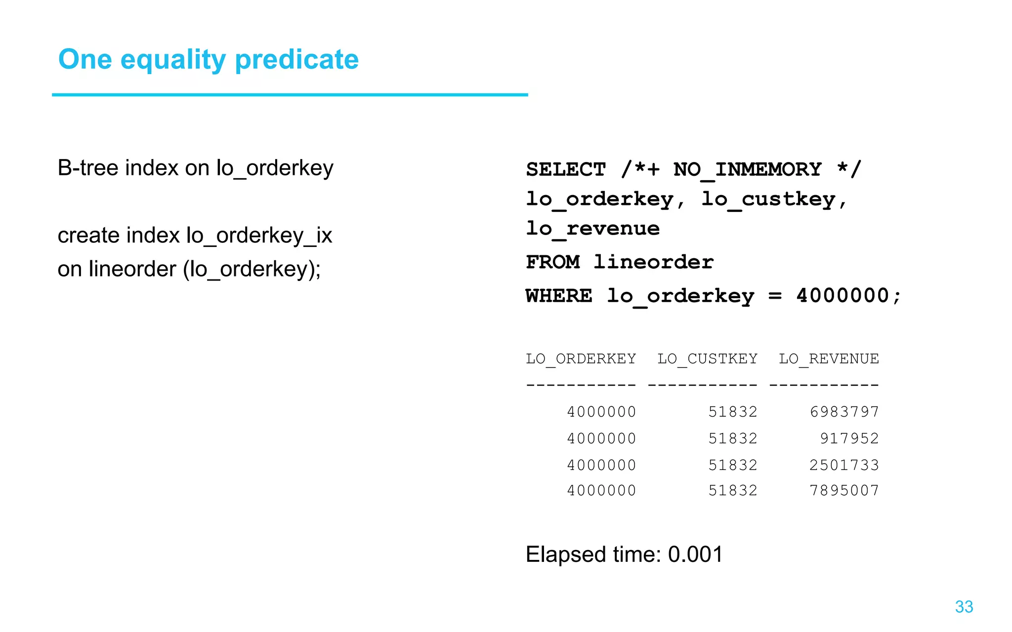 33 One equality predicate B-tree index on lo_orderkey create index lo_orderkey_ix on lineorder (lo_orderkey); SELECT /*+ NO_INMEMORY */ lo_orderkey, lo_custkey, lo_revenue FROM lineorder WHERE lo_orderkey = 4000000; LO_ORDERKEY LO_CUSTKEY LO_REVENUE ----------- ----------- ----------- 4000000 51832 6983797 4000000 51832 917952 4000000 51832 2501733 4000000 51832 7895007 Elapsed time: 0.001 