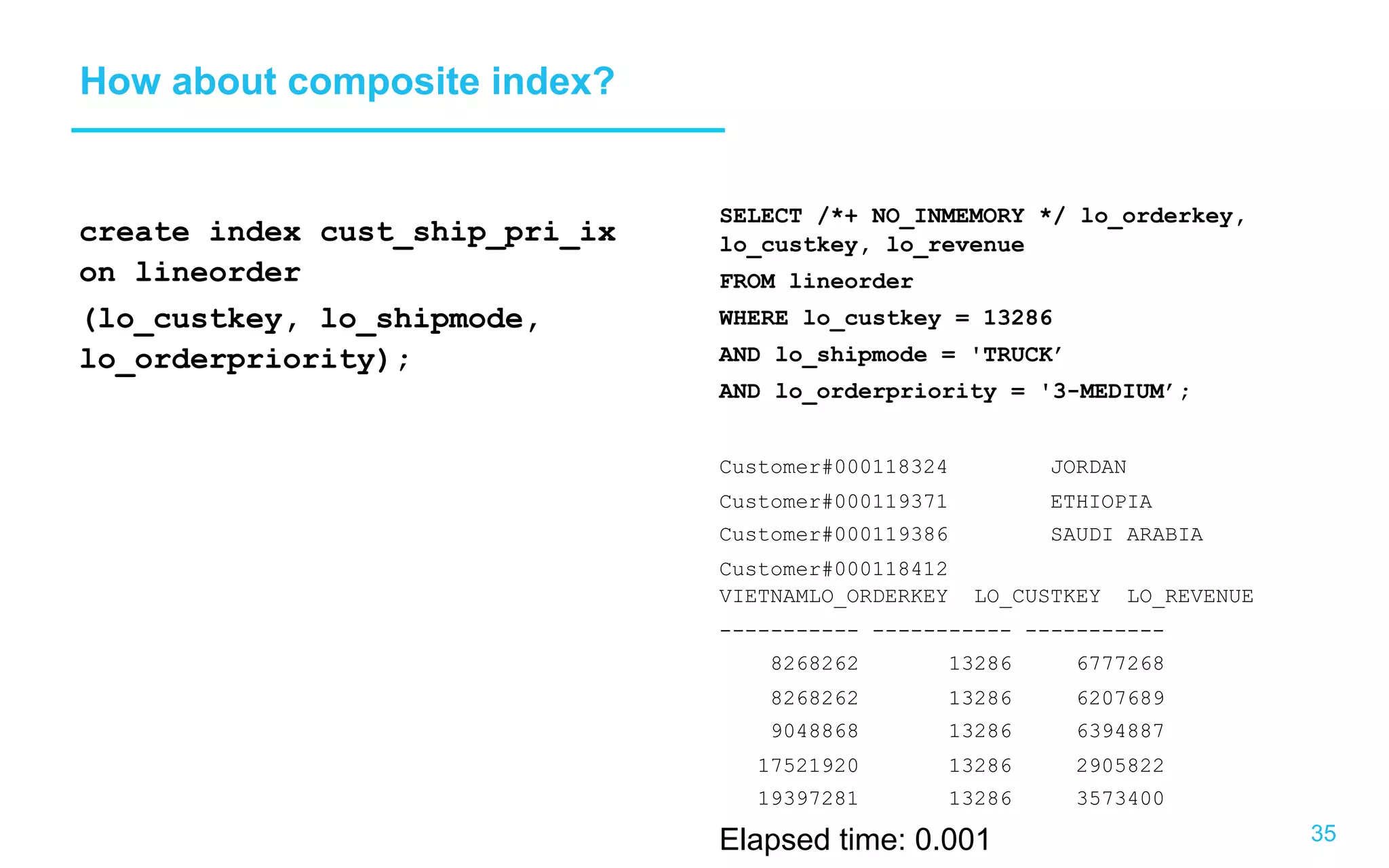 35 How about composite index? create index cust_ship_pri_ix on lineorder (lo_custkey, lo_shipmode, lo_orderpriority); SELECT /*+ NO_INMEMORY */ lo_orderkey, lo_custkey, lo_revenue FROM lineorder WHERE lo_custkey = 13286 AND lo_shipmode = 'TRUCK’ AND lo_orderpriority = '3-MEDIUM’; Customer#000118324 JORDAN Customer#000119371 ETHIOPIA Customer#000119386 SAUDI ARABIA Customer#000118412 VIETNAMLO_ORDERKEY LO_CUSTKEY LO_REVENUE ----------- ----------- ----------- 8268262 13286 6777268 8268262 13286 6207689 9048868 13286 6394887 17521920 13286 2905822 19397281 13286 3573400 Elapsed time: 0.001 