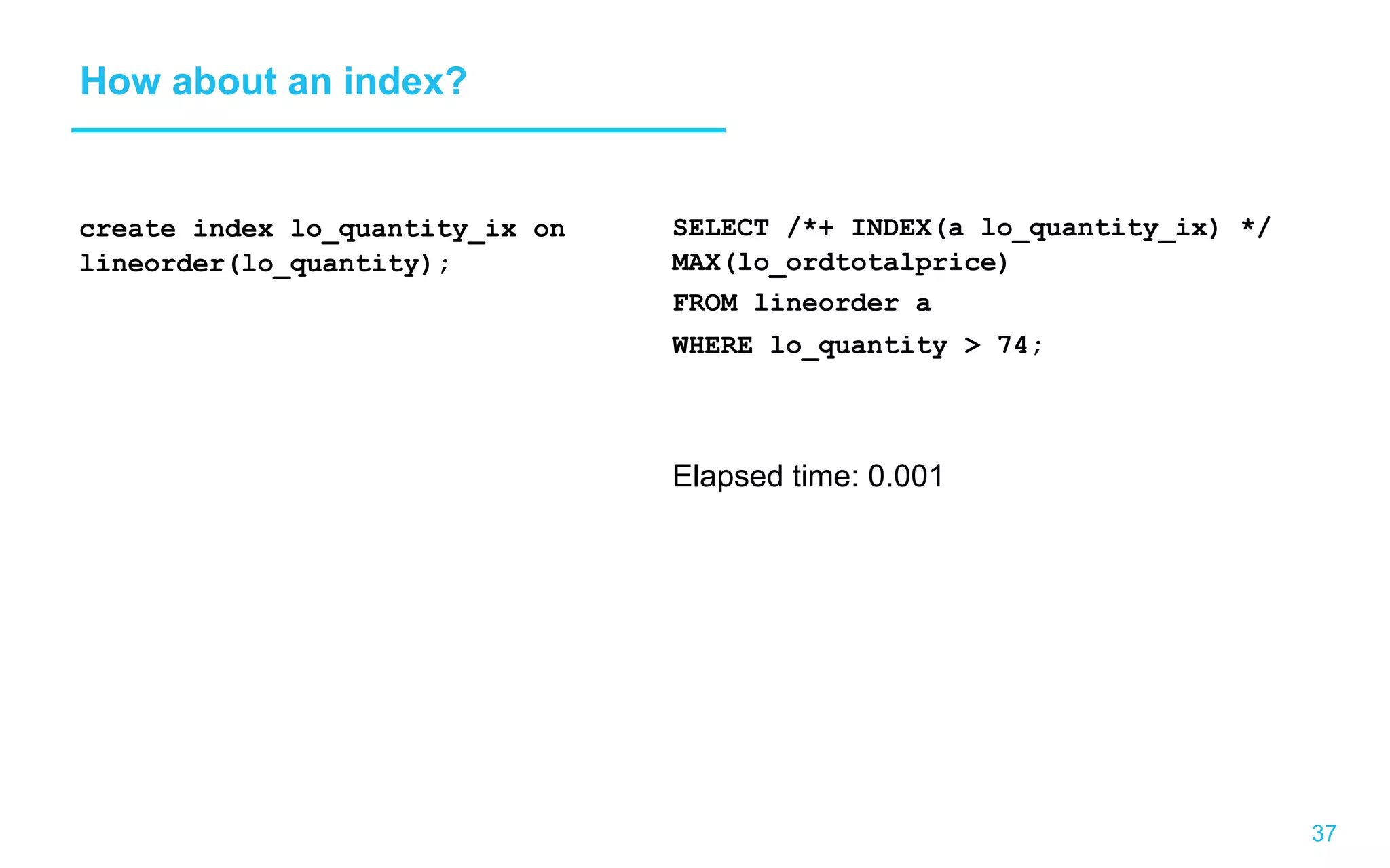 37 How about an index? create index lo_quantity_ix on lineorder(lo_quantity); SELECT /*+ INDEX(a lo_quantity_ix) */ MAX(lo_ordtotalprice) FROM lineorder a WHERE lo_quantity 74; Elapsed time: 0.001 
