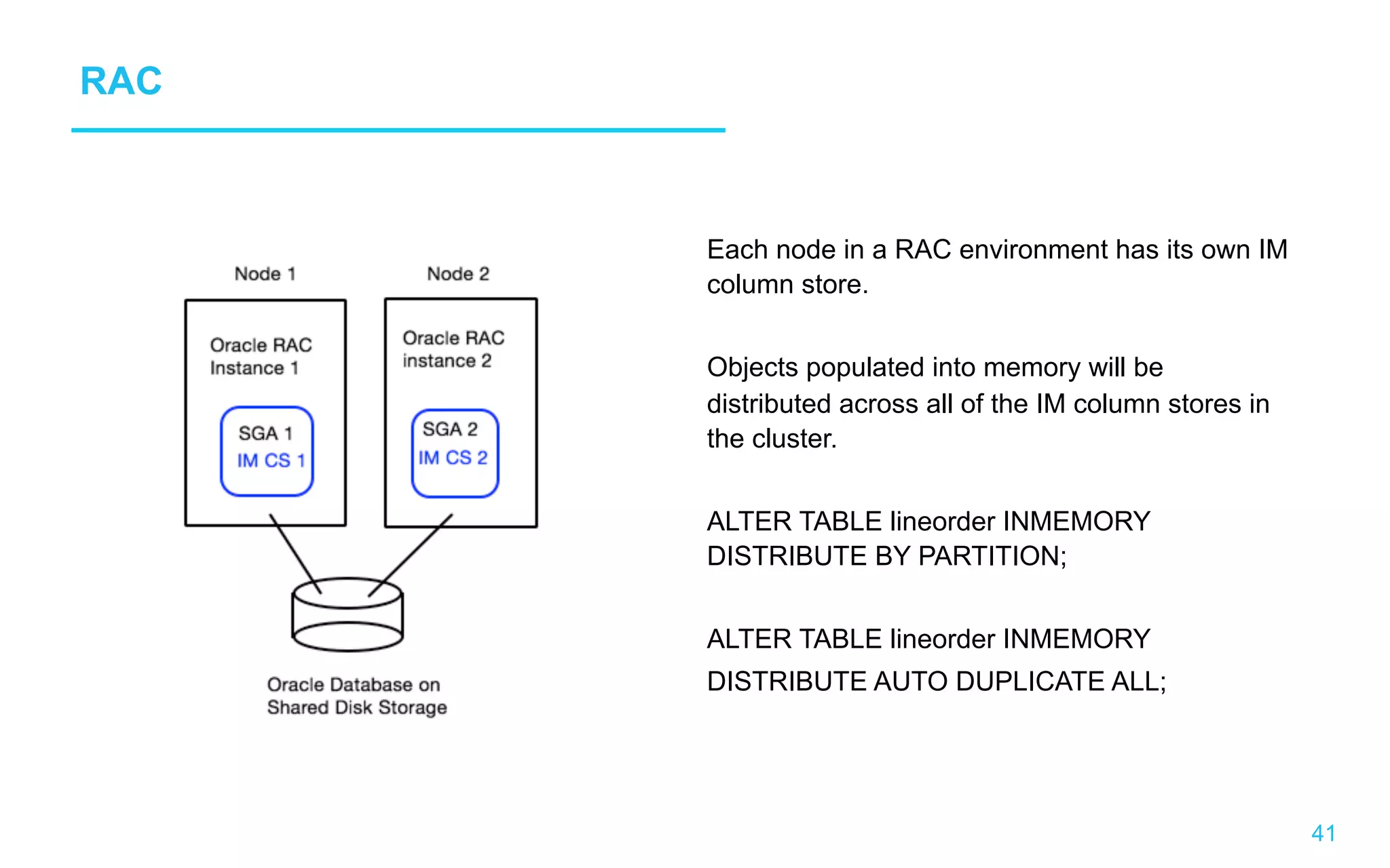 41 RAC Each node in a RAC environment has its own IM column store. Objects populated into memory will be distributed across all of the IM column stores in the cluster. ALTER TABLE lineorder INMEMORY DISTRIBUTE BY PARTITION; ALTER TABLE lineorder INMEMORY DISTRIBUTE AUTO DUPLICATE ALL; 