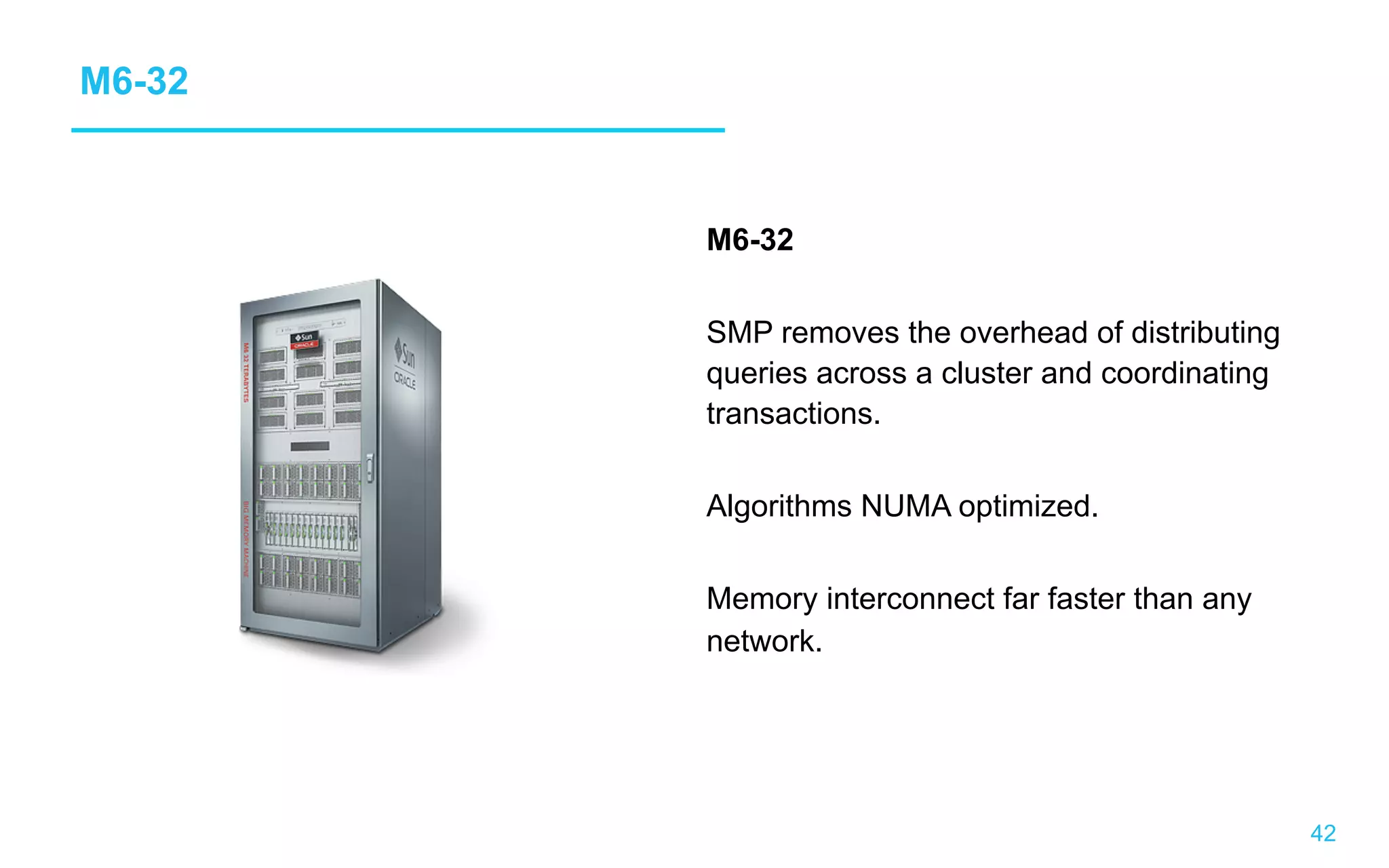 42 M6-32 M6-32 SMP removes the overhead of distributing queries across a cluster and coordinating transactions. Algorithms NUMA optimized. Memory interconnect far faster than any network. 