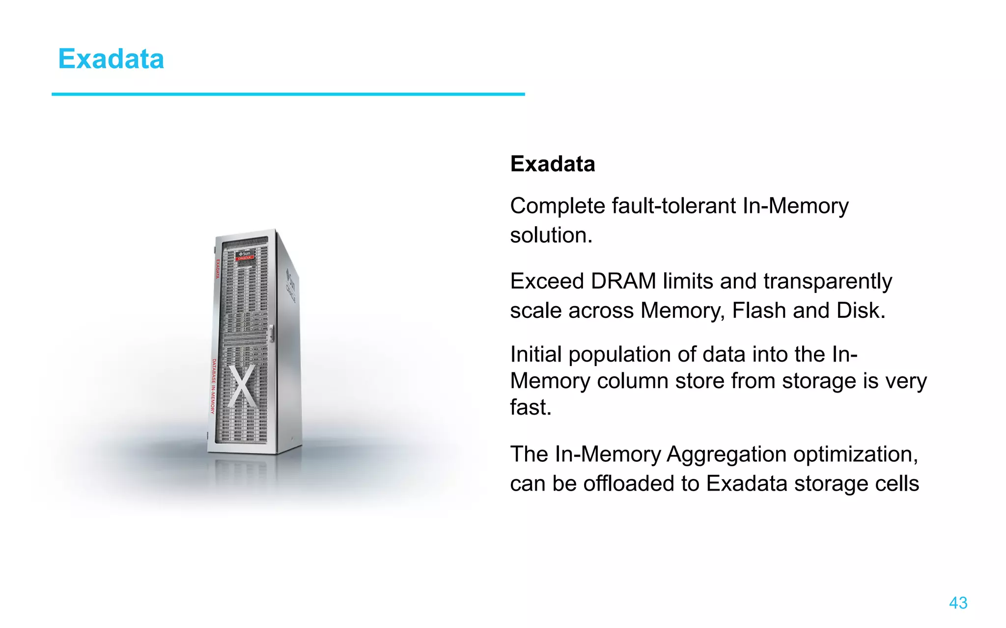 43 Exadata Exadata Complete fault-tolerant In-Memory solution. Exceed DRAM limits and transparently scale across Memory, Flash and Disk. Initial population of data into the In- Memory column store from storage is very fast. The In-Memory Aggregation optimization, can be offloaded to Exadata storage cells 