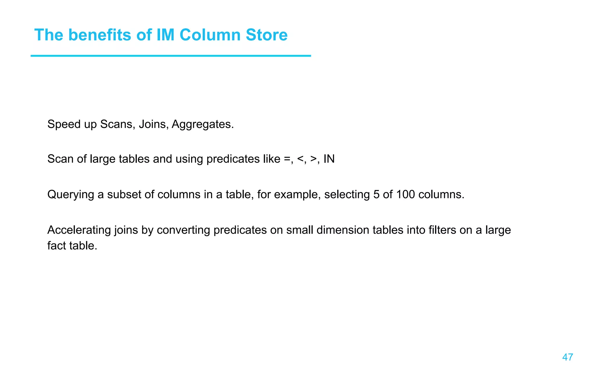 47 The benefits of IM Column Store Speed up Scans, Joins, Aggregates. Scan of large tables and using predicates like =, , , IN Querying a subset of columns in a table, for example, selecting 5 of 100 columns. Accelerating joins by converting predicates on small dimension tables into filters on a large fact table. 