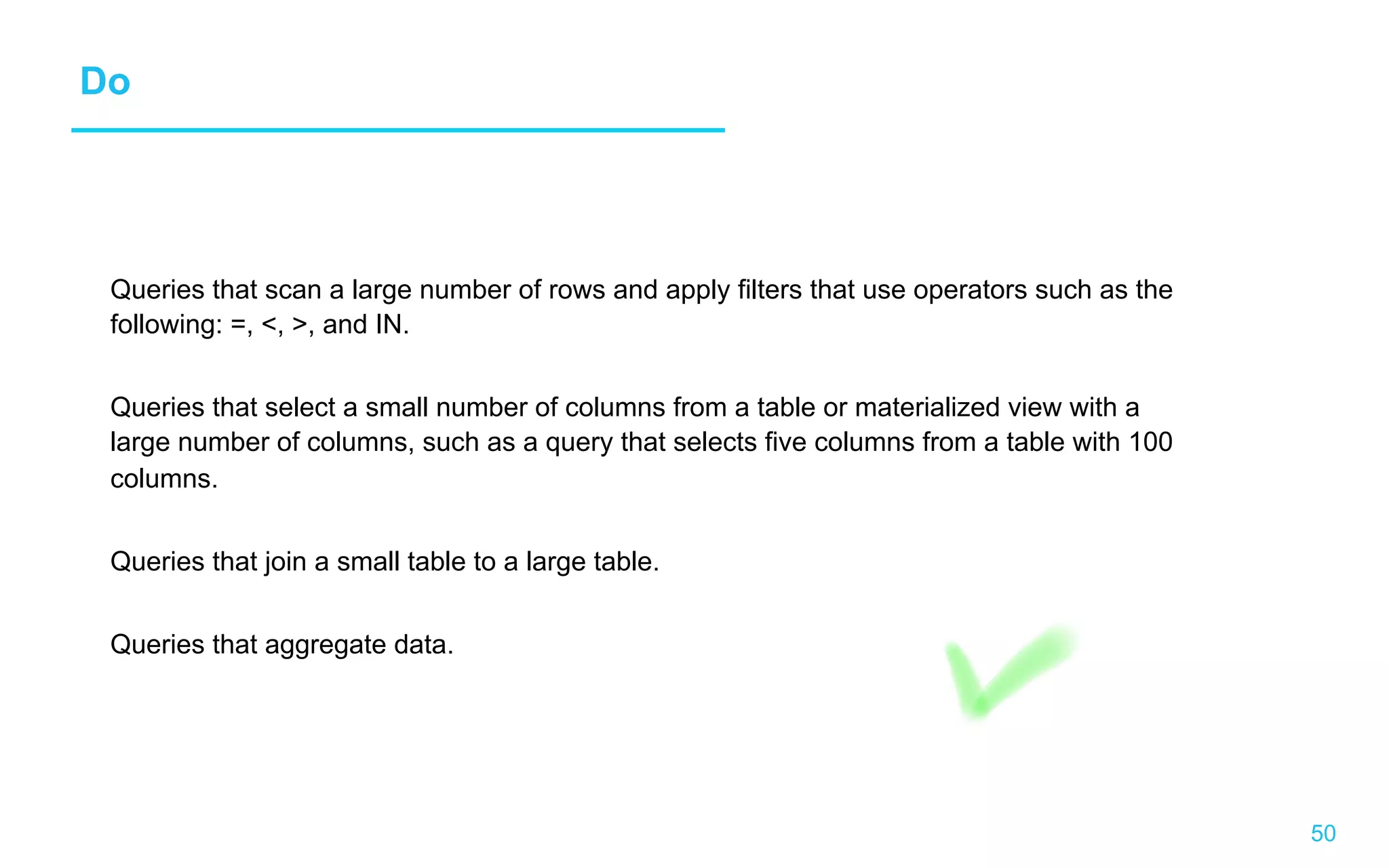 50 Do Queries that scan a large number of rows and apply filters that use operators such as the following: =, , , and IN. Queries that select a small number of columns from a table or materialized view with a large number of columns, such as a query that selects five columns from a table with 100 columns. Queries that join a small table to a large table. Queries that aggregate data. 