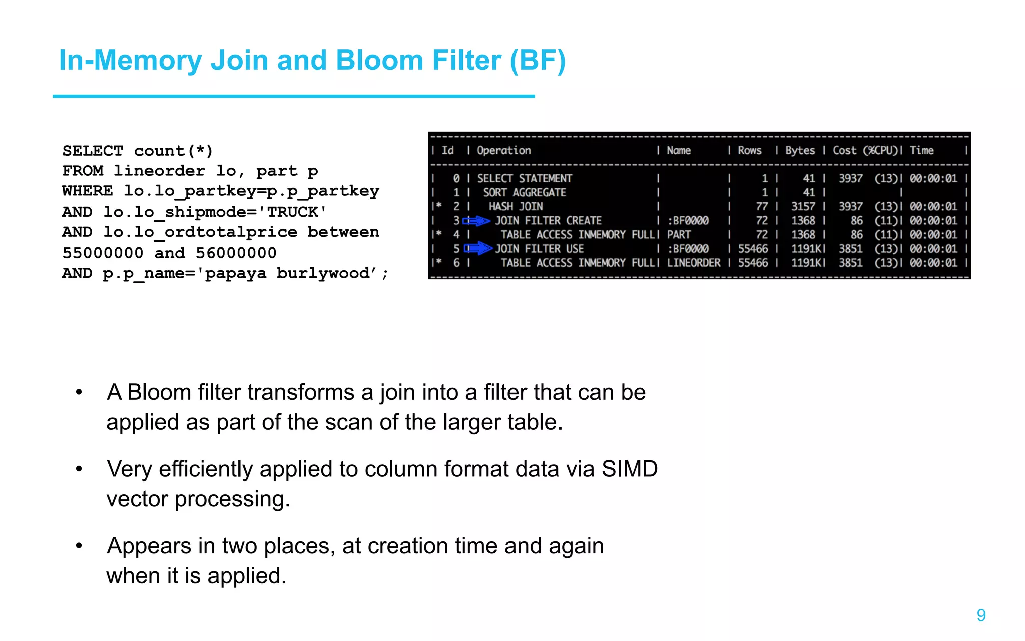 9 In-Memory Join and Bloom Filter (BF) •  A Bloom filter transforms a join into a filter that can be applied as part of the scan of the larger table. •  Very efficiently applied to column format data via SIMD vector processing. •  Appears in two places, at creation time and again when it is applied. SELECT count(*) FROM lineorder lo, part p WHERE lo.lo_partkey=p.p_partkey AND lo.lo_shipmode='TRUCK' AND lo.lo_ordtotalprice between 55000000 and 56000000 AND p.p_name='papaya burlywood’; 