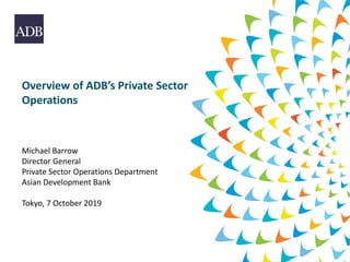 Overview of ADB’s Private Sector
Operations
Michael Barrow
Director General
Private Sector Operations Department
Asian Development Bank
Tokyo, 7 October 2019
 
