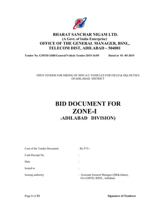 Page 1 of 33 Signature of Tenderer
BHARAT SANCHAR NIGAM LTD.
(A Govt. of India Enterprise)
OFFICE OF THE GENERAL MANAGER, BSNL,
TELECOM DIST, ADILABAD – 504001
Tender No. GMTD/ADB/General/Vehicle Tender/2015-16/05 Dated at 01 -05-2015
OPEN TENDER FOR HIRING OF NON A/C VEHICLES FOR FIELD & HQs DUTIES
OFADILABAD DISTRICT
BID DOCUMENT FOR
ZONE-I
(ADILABAD DIVISION)
Cost of the Tender Document : Rs.573/-
Cash Receipt No :
Date :
Issued to :
Issuing authority : Assistant General Manager (HR&Admn),
O/o GMTD, BSNL, Adilabad.
 