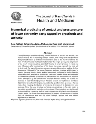 Reza Fakhrai, Bahram Saadatfar, Mohammad Reza Shah Mohammadi, JMHM Vol 3 Issue 1 2015
121
MACROJOURNALS
The Journal of MacroTrends in
Health and Medicine
Numerical predicting of contact and pressure sore
of lower extremity parts caused by prosthetic and
orthotic
Reza Fakhrai, Bahram Saadatfar, Mohammad Reza Shah Mohammadi
Department of Energy Technology, Royal Institute of Technology KTH, Stockholm, Sweden
Abstract
One of the major problems of using external skeleton or brace is the wounds, and
injury in muscle, due to increasing collagen content, with a long-term use of orthosis.
Biological soft tissues of all kinds are viscoelastic. Due to the muscle weakness, the
main structural muscles make deformation under the weight of body and compression
of the bone's microvasculature, potentially leading to severe pressure in a sole and
pain. Moreover, after continual use of this brace, the bones, especially the tibia, will
be deformed. The several important points are proposed depends on walking. A three
dimensional (3D) model of the human foot and a leg brace structure, which is used to
support the weak muscles during walking are created. Real model is the left foot of a
person who has a weakness in his muscles. Then Finite element model was developed
by commercial software, to evaluate the pressure area and validation of the proposed
points. The effects of the contact areas between the brace and leg are studied and
analyzed in order to identify pressure hotspots on skin and soft tissues and tissue
deformation as well as the degree and probability of deformation of bones. . The two
major steps including distributions of stress and strain as well as displacement were
analyzed. Then, the bone structure and joints are considered in the main model to
investigate a model which is similar to the real case. The state of the art of this study
is to to model the connective skeletal muscle tissues and identify the most important
contact points. The brace shape was optimized to support efficiently and to minimal
force or compression with less soft tissue damage, wounds and also prevent
deformation in the bones.
Keywords: leg brace; pressure and stress sore; breakage depth; stress; strain; finite element
 