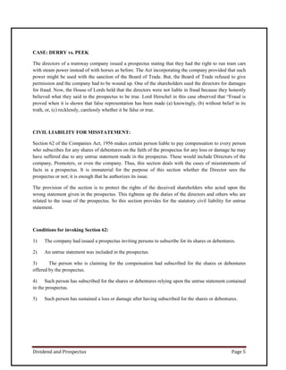 Dividend and Prospectus Page 5
CASE: DERRY vs. PEEK
The directors of a tramway company issued a prospectus stating that they had the right to run tram cars
with steam power instead of with horses as before. The Act incorporating the company provided that such
power might be used with the sanction of the Board of Trade. But, the Board of Trade refused to give
permission and the company had to be wound up. One of the shareholders sued the directors for damages
for fraud. Now, the House of Lords held that the directors were not liable in fraud because they honestly
believed what they said in the prospectus to be true. Lord Herschel in this case observed that “Fraud is
proved when it is shown that false representation has been made (a) knowingly, (b) without belief in its
truth, or, (c) recklessly, carelessly whether it be false or true.
CIVIL LIABILITY FOR MISSTATEMENT:
Section 62 of the Companies Act, 1956 makes certain person liable to pay compensation to every person
who subscribes for any shares of debentures on the faith of the prospectus for any loss or damage he may
have suffered due to any untrue statement made in the prospectus. These would include Directors of the
company, Promoters, or even the company. Thus, this section deals with the cases of misstatements of
facts in a prospectus. It is immaterial for the purpose of this section whether the Director sees the
prospectus or not; it is enough that he authorizes its issue.
The provision of the section is to protect the rights of the deceived shareholders who acted upon the
wrong statement given in the prospectus. This tightens up the duties of the directors and others who are
related to the issue of the prospectus. So this section provides for the statutory civil liability for untrue
statement.
Conditions for invoking Section 62:
1) The company had issued a prospectus inviting persons to subscribe for its shares or debentures.
2) An untrue statement was included in the prospectus.
3) The person who is claiming for the compensation had subscribed for the shares or debentures
offered by the prospectus.
4) Such person has subscribed for the shares or debentures relying upon the untrue statement contained
in the prospectus.
5) Such person has sustained a loss or damage after having subscribed for the shares or debentures.
 