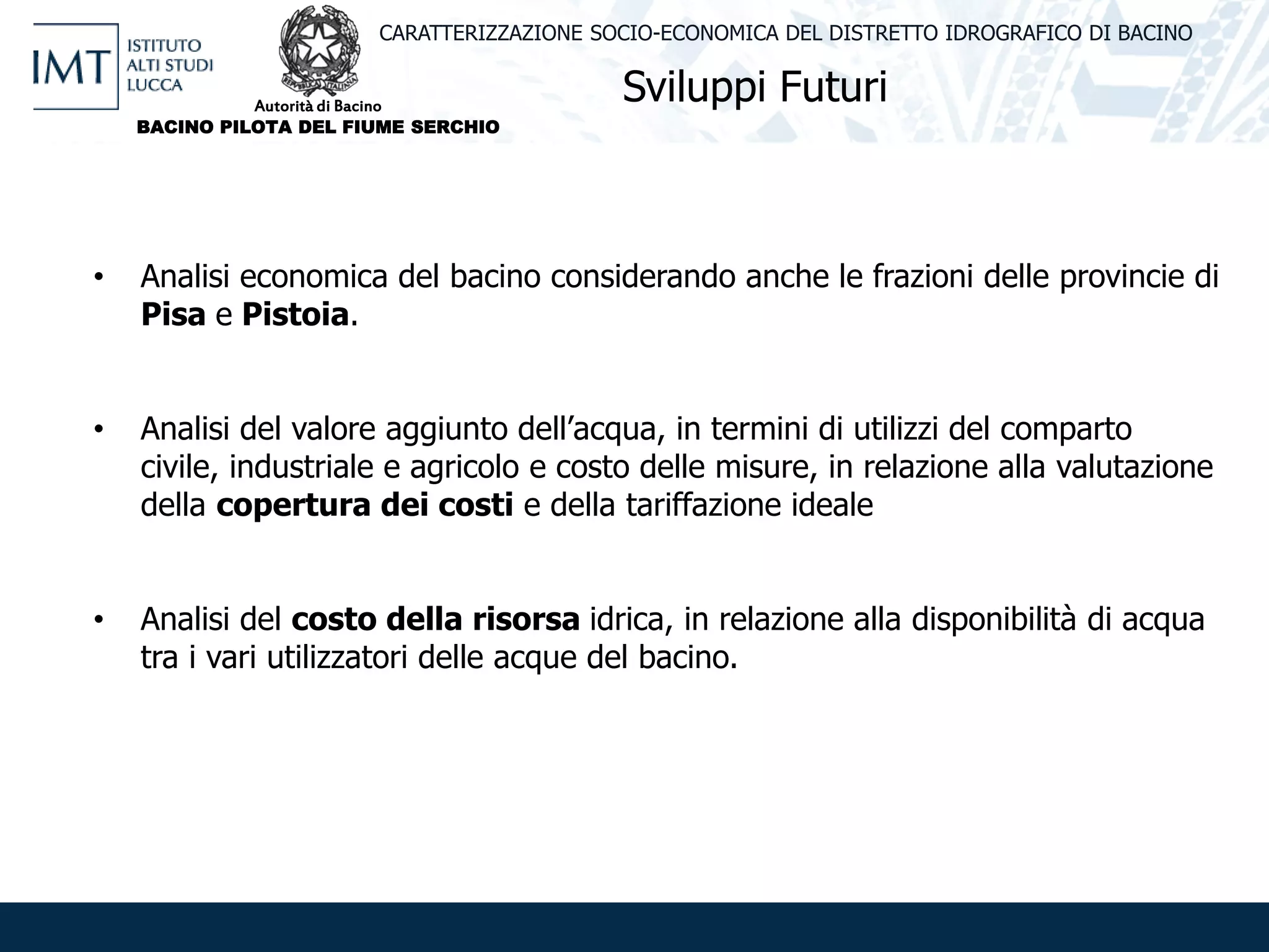 Sviluppi Futuri
CARATTERIZZAZIONE SOCIO-ECONOMICA DEL DISTRETTO IDROGRAFICO DI BACINO
• Analisi economica del bacino considerando anche le frazioni delle provincie di
Pisa e Pistoia.
• Analisi del valore aggiunto dell’acqua, in termini di utilizzi del comparto
civile, industriale e agricolo e costo delle misure, in relazione alla valutazione
della copertura dei costi e della tariffazione ideale
• Analisi del costo della risorsa idrica, in relazione alla disponibilità di acqua
tra i vari utilizzatori delle acque del bacino.
Autorità di Bacino
BACINO PILOTA DEL FIUME SERCHIO
 