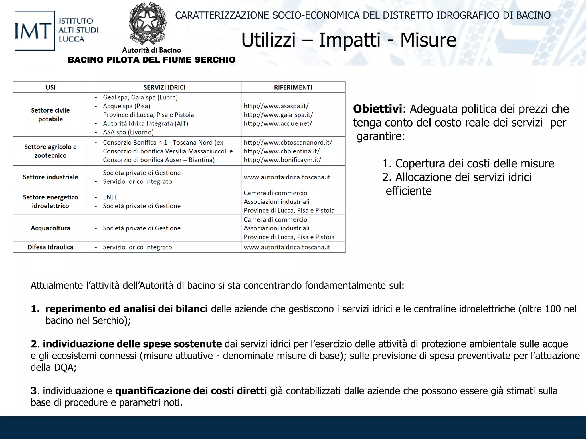 Utilizzi – Impatti - Misure
CARATTERIZZAZIONE SOCIO-ECONOMICA DEL DISTRETTO IDROGRAFICO DI BACINO
Obiettivi: Adeguata politica dei prezzi che
tenga conto del costo reale dei servizi per
garantire:
1. Copertura dei costi delle misure
2. Allocazione dei servizi idrici
efficiente
Attualmente l’attività dell’Autorità di bacino si sta concentrando fondamentalmente sul:
1. reperimento ed analisi dei bilanci delle aziende che gestiscono i servizi idrici e le centraline idroelettriche (oltre 100 nel
bacino nel Serchio);
2. individuazione delle spese sostenute dai servizi idrici per l’esercizio delle attività di protezione ambientale sulle acque
e gli ecosistemi connessi (misure attuative - denominate misure di base); sulle previsione di spesa preventivate per l’attuazione
della DQA;
3. individuazione e quantificazione dei costi diretti già contabilizzati dalle aziende che possono essere già stimati sulla
base di procedure e parametri noti.
Autorità di Bacino
BACINO PILOTA DEL FIUME SERCHIO
 